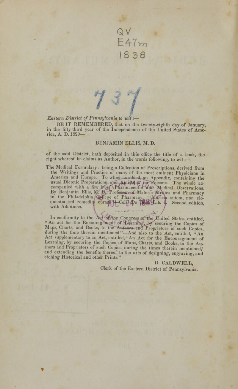 E4.7 838 Eastern District of Pennsylvania to wit. BE IT REMEMBERED, that on the twenty-eighth day of January, in the fifty-third year of the Independence of the United States of Ame- rica, A. D. 1829— BENJAMIN ELLIS, M. D. of the said District, hath deposited in this office the title of a book, the right whereof he claims as Author, in the words following, to wit:— The Medical Formulary : being a Collection of Prescriptions, derived from the Writings and Practice of many of the most eminent Physicians in America and Europe. To which i* added, an Appendix, containing the usual Dietetic Preparations nn3 A^ti^ep/or^Poisons. The whole ac- companied with a few irf^f-.PnaYmaceuficWrtcr Medical Observations. By Benjamin Ellis, M D., Profesw.aif- Materia MeWica and Pharmacy in the Philadelphia (j^lege of Pharmacy. Mtfrbdte aulem, non elo- quentia sed remediii curaMi|'r4-Cels)4?e |$$yt,ib. 1 Second edition, with Additions. * / ■V / In conformity to the Act of the Congress ofthe^United States, entitled, An act for the Encouragement of .-Laarnmg,>yisecuring the Copies of Maps, Charts, and Books, to the AH*l*o»*-an<f Proprietors of such Copies, during ths lime therein mentioned—And also to the Act, entitled, An Act supplementary to an Act, entitled, ' An Act for the Encouragement of Learning, by securing the Copies of Maps, Charts, and Books, to the Au- thors and Proprietors of such Copies, during the times therein mentioned,' and extending the benefits thereof to the arts of designing, engraving, and etching Historical and other Prints. D. CALDWELL, Clerk of the Eastern District of Pennsylvania.