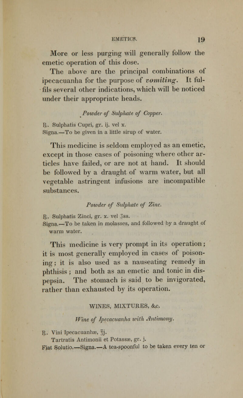 More or less purging will generally follow the emetic operation of this dose. The above are the principal combinations of ipecacuanha for the purpose of vomiting. It ful- fils several other indications, which will be noticed under their appropriate heads. Powder of Sulphate of Copper. R. Sulphatis Cupri, gr. ij. vel x. Signa.—To be given in a little sirup of water. This medicine is seldom employed as an emetic, except in those cases of poisoning where other ar- ticles have failed, or are not at hand. It should be followed by a draught of warm water, but all vegetable astringent infusions are incompatible substances. Powder of Sulphate of Zinc. R. Sulphatis Zinci, gr. x. vel 3ss. Signa.—To be taken in molasses, and followed by a draught of warm water. This medicine is very prompt in its operation; it is most generally employed in cases of poison- ing; it is also used as a nauseating remedy in phthisis ; and both as an emetic and tonic in dis- pepsia. The stomach is said to be invigorated, rather than exhausted by its operation. WINES, MIXTURES, &c. Wine of Ipecacuanha with Antimony. R. Vini Ipecacuanha?, 3j. Tartratis Antimonii et Potassae, gr. j. Fiat Solutio.—Signa.—A tea-spoonful to be taken every ten or