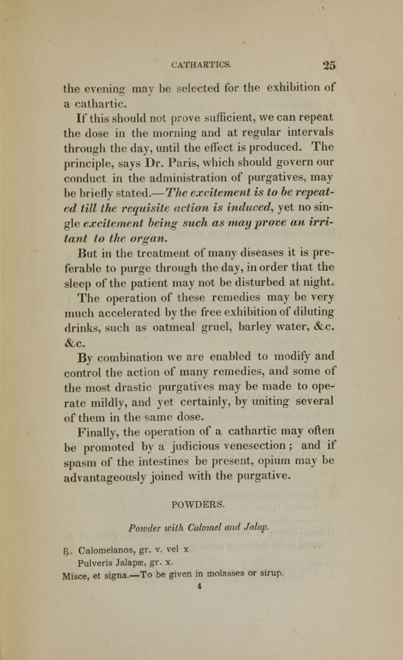 the evening may be selected for the exhibition of a cathartic. If this should not prove sufficient, we can repeat the dose in the morning and at regular intervals through the day, until the effect is produced. The principle, says Dr. Paris, which should govern our conduct in the administration of purgatives, may be briefly stated.—The excitement is to be repeat- ed till the requisite action is induced, yet no sin- gle excitement being such as may prove an irri- tant to the organ. But in the treatment of many diseases it is pre- ferable to purge through the day, in order that the sleep of the patient may not be disturbed at night. The operation of these remedies may be very much accelerated by the free exhibition of diluting drinks, such as oatmeal gruel, barley water, &c. &c. By combination we are enabled to modify and control the action of many remedies, and some of the most drastic purgatives may be made to ope- rate mildly, and yet certainly, by uniting several of them in the same dose. Finally, the operation of a cathartic may often be promoted by a judicious venesection; and if spasm of the intestines be present, opium may be advantageously joined with the purgative. POWDERS. Powder with Calomel and Jalap. R.. Calomelanos, gr. v. vel x. Pulveris Jalaps, gr. x. Misce, et signa.—To be given in molasses or sirup. 4