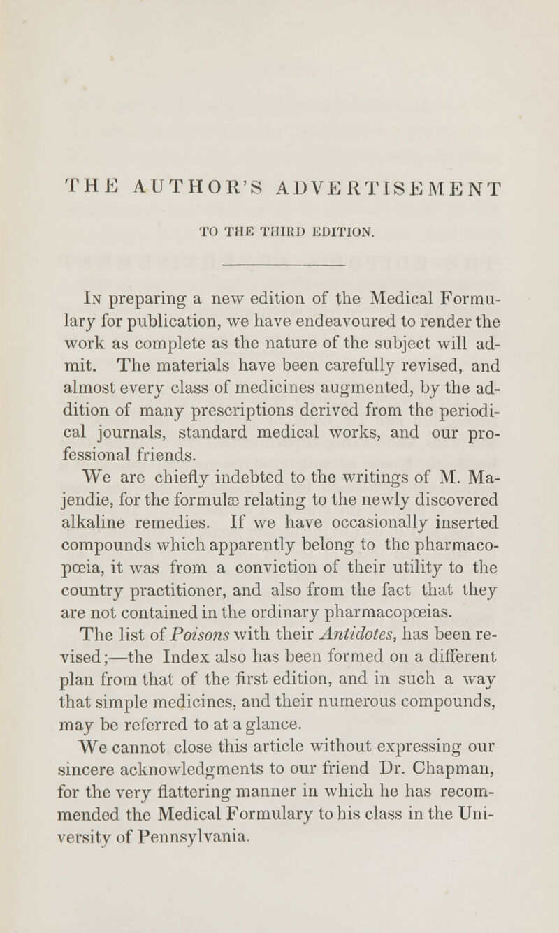 TO THE THIRD EDITION. In preparing a new edition of the Medical Formu- lary for publication, we have endeavoured to render the work as complete as the nature of the subject will ad- mit. The materials have been carefully revised, and almost every class of medicines augmented, by the ad- dition of many prescriptions derived from the periodi- cal journals, standard medical works, and our pro- fessional friends. We are chiefly indebted to the writings of M. Ma- jendie, for the formulae relating to the newly discovered alkaline remedies. If we have occasionally inserted compounds which apparently belong to the pharmaco- poeia, it was from a conviction of their utility to the country practitioner, and also from the fact that they are not contained in the ordinary pharmacopoeias. The list of Poisons with their Antidotes, has been re- vised;—the Index also has been formed on a different plan from that of the first edition, and in such a way that simple medicines, and their numerous compounds, may be referred to at a glance. We cannot close this article without expressing our sincere acknowledgments to our friend Dr. Chapman, for the very flattering manner in which he has recom- mended the Medical Formulary to his class in the Uni- versity of Pennsylvania.