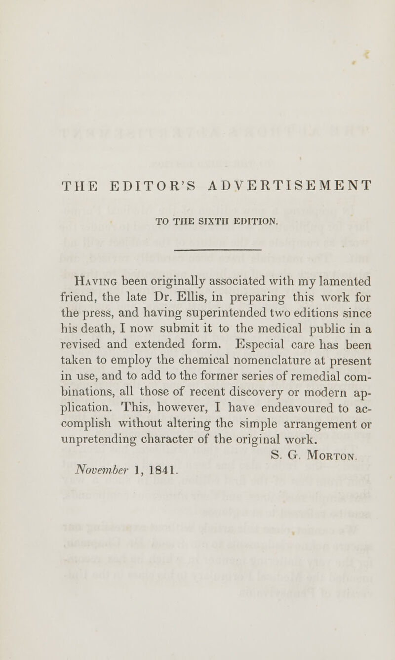 TO THE SIXTH EDITION. Having been originally associated with my lamented friend, the late Dr. Ellis, in preparing this work for the press, and having superintended two editions since his death, I now submit it to the medical public in a revised and extended form. Especial care has been taken to employ the chemical nomenclature at present in use, and to add to the former series of remedial com- binations, all those of recent discovery or modern ap- plication. This, however, I have endeavoured to ac- complish without altering the simple arrangement or unpretending character of the original work. S. G. Morton.