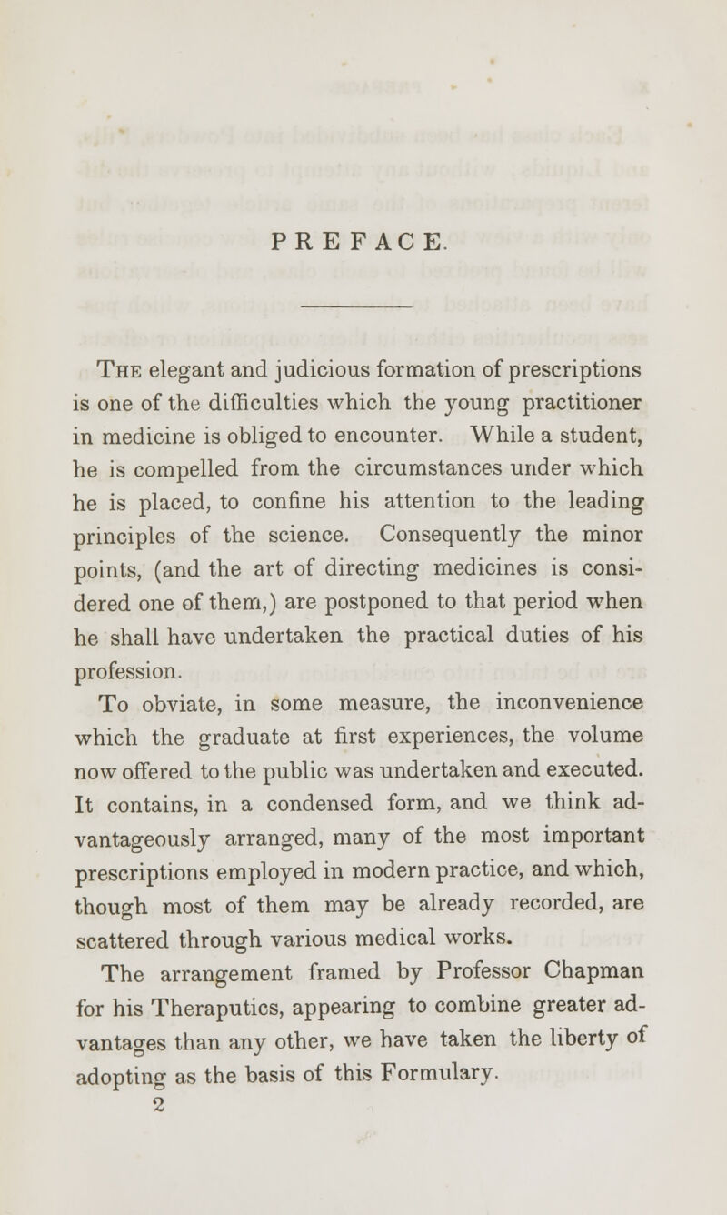 PRE FACE. The elegant and judicious formation of prescriptions is one of the difficulties which the young practitioner in medicine is obliged to encounter. While a student, he is compelled from the circumstances under which he is placed, to confine his attention to the leading principles of the science. Consequently the minor points, (and the art of directing medicines is consi- dered one of them,) are postponed to that period when he shall have undertaken the practical duties of his profession. To obviate, in some measure, the inconvenience which the graduate at first experiences, the volume now offered to the public was undertaken and executed. It contains, in a condensed form, and we think ad- vantageously arranged, many of the most important prescriptions employed in modern practice, and which, though most of them may be already recorded, are scattered through various medical works. The arrangement framed by Professor Chapman for his Theraputics, appearing to combine greater ad- vantages than any other, we have taken the liberty of adopting as the basis of this Formulary.