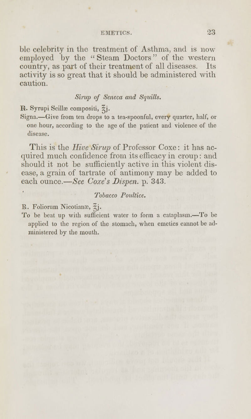 ble celebrity in the treatment of Asthma, and is now employed by the  Steam Doctors of the western country, as part of their treatment of all diseases. Its activity is so great that it should be administered with caution. Sirup of Seneca and Squills. R. Syrupi Scillae compositi, 5j. Signa.—Give from ten drops to a tea-spoonful, every quarter, half, or one hour, according to the age of the patient and violence of the disease. This is the Hive Sirup of Professor Coxe: it has ac- quired much confidence from its efficacy in croup: and should it not be sufficiently active in this violent dis- ease, a grain of tartrate of antimony may be added to each ounce.—See Coxe's Dispen. p. 343. Tobacco Poultice. R. Foliorum Nicotianae, 5j. To be beat up with sufficient water to form a cataplasm.—To be applied to the region of the stomach, when emetics cannot be ad- ministered by the mouth.
