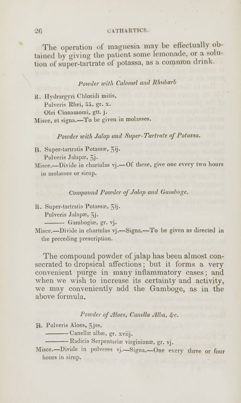 The operation of magnesia may be effectually ob- tained by giving the patient some lemonade, or a solu- tion of super-tartrate of potassa, as a common drink. Powder with Calomel and Rhubarb R. Hydrargyri Chloridi mitis, Pulveris Rhei, ai, gr. x. Olei Cinnamomi, gtt. j. Misce, et signa.—To be given in molasses. Powder with Jalap and Super-Tartrate of Potassa. R. Super-tartratis Potassae, 5ij. Pulveris Jalapce, 5j« Misce.—Divide in chartulas vj.—Of these, give one every two hours in molasses or sirup. Compound Powder of JaUip and Gamboge. R. Super-tartratis Potassae, 5u- Pulveris Jalapae, 5j- Gambogiae, gr. vj. Misce.—Divide in chartulas vj.—Signa.—To be given as directed in the preceding prescription. The compound powder of jalap has been almost con- secrated to dropsical affections; but it forms a very convenient purge in many inflammatory cases; and when we wish to increase its certainty and activity, we may conveniently add the Gamboge, as in the above formula. Powder of Aloes, Canella Alba, 8,-c. R. Pulveris Aloes, 3JSS« Canellae albae, gr. xviij. Radicis Serpentariae virginianae, gr. vj. Misce.—Divide in pulveres vj.-—Signa.—One every three or four hours in sirup.