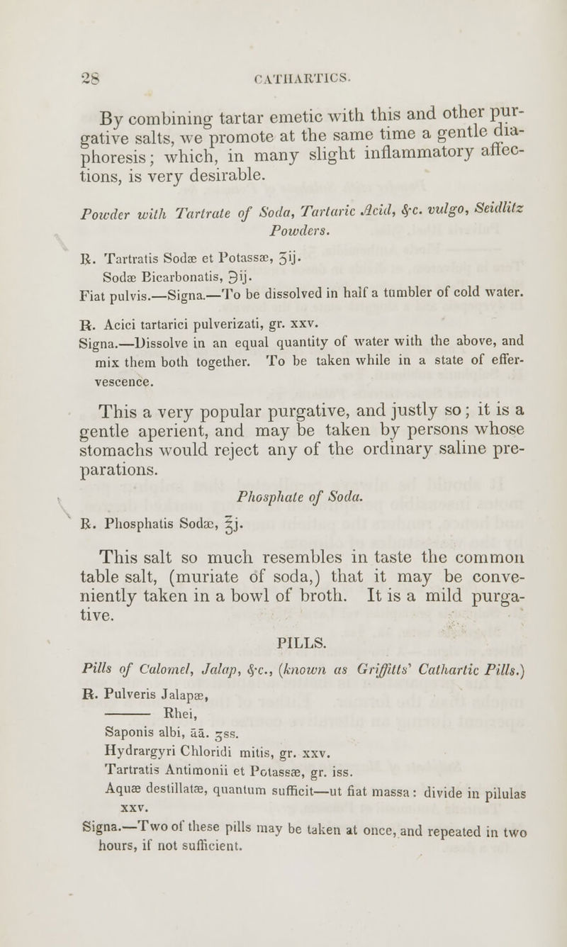 By combining tartar emetic with this and other pur- gative salts, we promote at the same time a gentle dia- phoresis; which, in many slight inflammatory attec- tions, is very desirable. Powder with Tartrate of Soda, Tartaric Acid, SfC. vulgo, Seidlitz Powders. R. Tartratis Soda? et Potassae, 5ij. Sodae Eicarbonatis, 9ij. Fiat pulvis.—Signa.—To be dissolved in half a tumbler of cold water. H. Acici tartarici pulverizati, gr. xxv. Signa.—Dissolve in an equal quantity of water with the above, and mix them both together. To be taken while in a state of effer- vescence. This a very popular purgative, and justly so; it is a gentle aperient, and may be taken by persons whose stomachs would reject any of the ordinary saline pre- parations. Phosphate of Soda. R. Phosphatis Sodac, 5j. This salt so much resembles in taste the common table salt, (muriate of soda,) that it may be conve- niently taken in a bowl of broth. It is a mild purga- tive. PILLS. Pills of Calomel, Jalap, §c, {known as Griffins'1 Cathartic Pills.) R. Pulveris Jalapae, Rhei, Saponis albi, aa. gss. Hydrargyri Chloridi mitis, gr. xxv. Tartratis Antimonii et Potassae, gr. iss. Aquae destillatae, quantum sufficit—ut fiat massa: divide in pilulas xxv. Signa.—Two of these pills may be taken at once, and repeated in two hours, if not sufficient.
