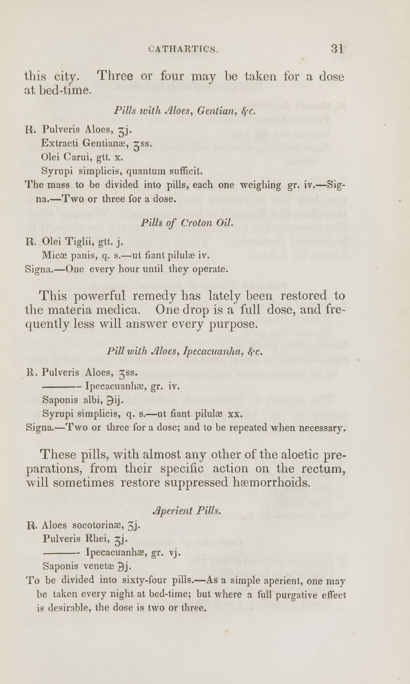 this city. Three or four may be taken for a dose at bed-time. Pills with Aloes, Gentian, $,-c. R. Pulveris Aloes, rj. Extracti Gentianae, rss. Olei Carui, gtt. x. Syrupi simplicis, quantum sufficit. The mass to be divided into pills, each one weighing gr. iv.—Sig- na.—Two or three for a dose. Pills of Croton Oil. R. Olei Tiglii, gtt. j. Micae panis, q. s.—ut riant pilulae iv. Signa.—One every hour until they operate. This powerful remedy has lately been restored to the materia medica. One drop is a full dose, and fre- quently less will answer every purpose. Pill with Aloes, Ipecacuanha, fyc. R. Pulveris Aloes, Jss. Ipecacuanhae, gr. iv. Saponis albi, 9ij. Syrupi simplicis, q. s.—ut flant pilulae xx. Signa.—Two or three for a dose; and to be repeated when necessary. These pills, with almost any other of the aloetic pre- parations, from their specific action on the rectum, will sometimes restore suppressed hemorrhoids. Aperient Pills. R. Aloes socotorinae, 5j- Pulveris Rhei, ^j. Ipecacuanhae, gr. vj. Saponis venetac 9j. To be divided into sixty-four pills.—As a simple aperient, one may be taken every night at bed-time; but where a full purgative effect is desirable, the dose is two or three.