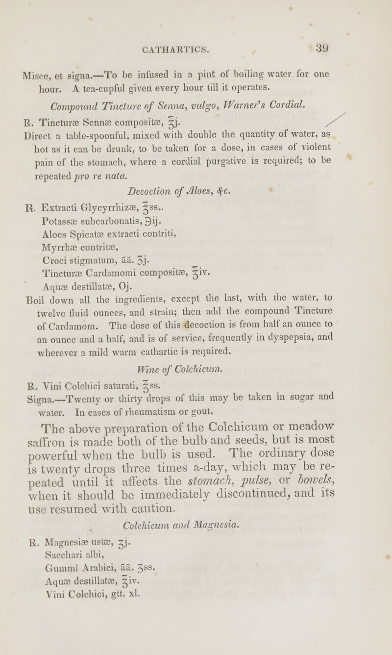 Misce, et signa.—To he infused in a pint of boiling water for one hour. A tea-cupful given every hour till it operates. Compound Tincture of Senna, vulgo, Warner's Cordial. R. Tincturse Sennse composite, ^j. / Direct a table-spoonful, mixed with double the quantity of water, as hot as it can be drunk, to be taken for a dose, in cases of violent pain of the stomach, where a cordial purgative is required; to be repeated ■pro re nata. Decoction of Aloes, <£c. R. Extracti Glycyrrhizae, |ss.. Potassae subcarbonatis, 9ij. Aloes Spicatoe extracti contriti, Myrrhae contritae, Croci stigmatum, aa. 5j- Tincturae Cardamomi compositae, ^iv. Aquae destillatae, Oj. Boil down all the ingredients, except the last, with the water, to twelve fluid ounces, and strain; then add the compound Tincture of Cardamom. The dose of this decoction is from half an ounce to an ounce and a half, and is of service, frequently in dyspepsia, and wherever a mild warm cathartic is required. Wine of Colchicwn. R. Vini Colchici saturati, ^ss. Signa.—Twenty or thirty drops of this may be taken in sugar and water. In cases of rheumatism or gout. The above preparation of the Colchicum or meadow saffron is made both of the bulb and seeds, but is most powerful when the bulb is used. The ordinary dose is twenty drops three times a-day, which may be re- peated until it affects the stomach, pulse, or bowels, when it should be immediately discontinued, and its use resumed with caution. Colchicum and Magnesia. R. Magnesiae ustae, ^j. Sacchari albi, Gummi Arabici, aa. 5ss. Aquae destillatae, 5iv; Vini Colchici, gtt. xl.