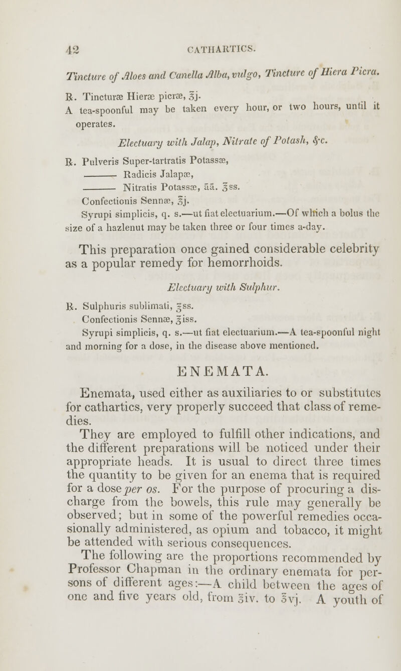 Tincture of Aloes and Canella Alba, vulgo, Tincture of Hicra Picra. R. Tincturse Hierae picrae, 3j. A lea-spoonful may be taken every hour, or two hours, until it operates. Electuary with Jalap, Nitrate of Potash, $c. R. Pulveris Super-tartratis Potassae, . ■ Radicis Jalapae, Nitratis Potassae, ua. gss. Confectionis Senna?, sj. Syrupi simplicis, q. s.—ut fiatelectuarium.—Of which a bolus the size of a hazlenut may be taken three or four times a-day. This preparation once gained considerable celebrity as a popular remedy for hemorrhoids. Electuary with Sulphur. R. Sulphuris sublimati, gss. Confectionis Sennae, 3iss. Syrupi simplicis, q. s.—ut fiat electuarium.—A tea-spoonful night and morning for a dose, in the disease above mentioned. ENEMATA. Enemata, used either as auxiliaries to or substitutes for cathartics, very properly succeed that class of reme- dies. They are employed to fulfill other indications, and the different preparations will be noticed under their appropriate heads. It is usual to direct three times the quantity to be given for an enema that is required for a dose per os. For the purpose of procuring a dis- charge from the bowels, this rule may generally be observed; but in some of the powerful remedies occa- sionally administered, as opium and tobacco, it might be attended with serious consequences. The following are the proportions recommended by Professor Chapman in the ordinary enemata for per- sons of different ages:—k child between the ages of one and five years old, from si v. to 3vj. A youth of