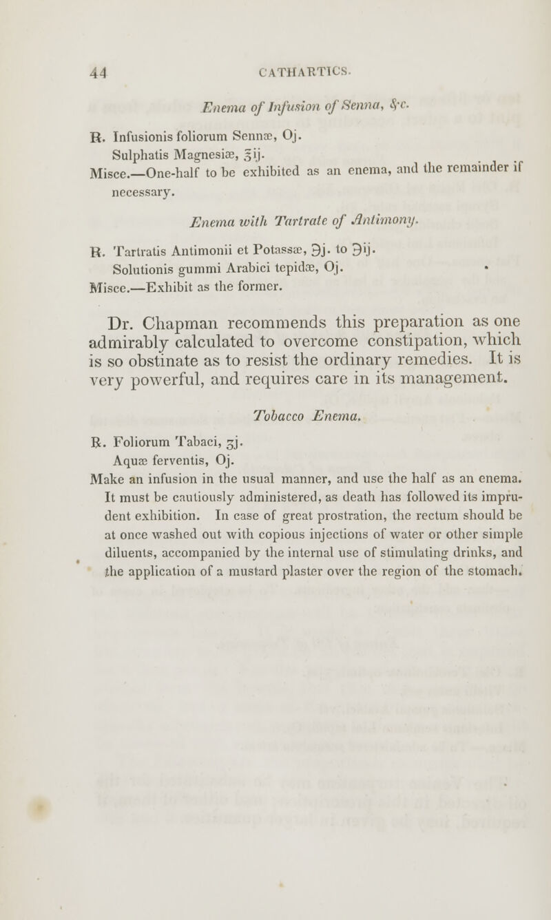 Enema of Infusion of Senna, S,-c. R. Infusionis foliorum Senna?, Oj. Sulphatis Magnesiae, gij. Misce.—One-half to be exhibited as an enema, and the remainder if necessary. Enema with Tartrate of Antimony. R. Tartratis Antimonii et Potassae, 9j. to 9ij. Solutionis gummi Arabici tepidae, Oj. Misce.—Exhibit as the former. Dr. Chapman recommends this preparation as one admirably calculated to overcome constipation, which is so obstinate as to resist the ordinary remedies. It is very powerful, and requires care in its management. Tobacco Enema, R. Foliorum Tabaci, gj. Aquse ferventis, Oj. Make an infusion in the usual manner, and use the half as an enema. It must be cautiously administered, as death has followed its impru- dent exhibition. In case of great prostration, the rectum should be at once washed out with copious injections of water or other simple diluents, accompanied by the internal use of stimulating drinks, and the application of a mustard plaster over the region of the stomach.