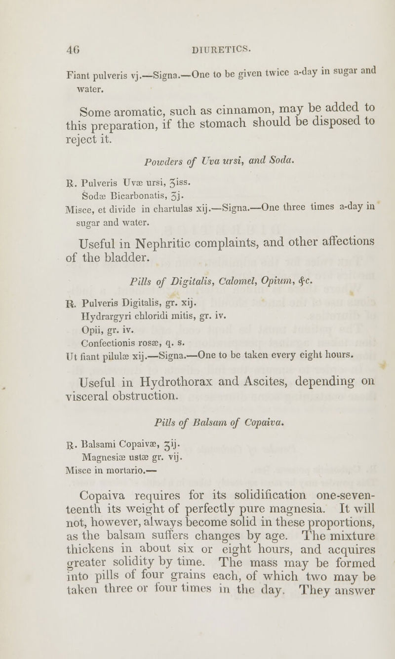 Fiant pulveris vj.—Signa.—One to be given twice a-day in sugar and water. Some aromatic, such as cinnamon, may be added to this preparation, if the stomach should be disposed to reject it. Powders of Uva ursi, and Soda. R. Pulveris Uvse ursi, 5iss» Soda? Bicarbonatis, 3j. Misce, et divide in chartulas xij.—Signa.—One three times a-day in sugar and water. Useful in Nephritic complaints, and other affections of the bladder. Pills of Digitalis, Calomel, Opium, $c. R. Pulveris Digitalis, gr. xij. Hydrargyri chloridi mitis, gr. iv. Opii, gr. iv. Confectionis rosae, q. s. Ut fiant pilulae xij.—Signa.—One to be taken every eight hours. Useful in Hydrothorax and Ascites, depending on visceral obstruction. Pills of Balsam of Copaiva. R. Balsami Copaivae, ^ij. Magnesia? ustae gr. vij. Misce in mortario.— Copaiva requires for its solidification one-seven- teenth its weight of perfectly pure magnesia. It will not, however, always become solid in these proportions, as the balsam suffers changes by age. The mixture thickens in about six or eight hours, and acquires greater solidity by time. The mass may be formed into pills of four grains each, of which two may be taken three or four times in the day. They answer