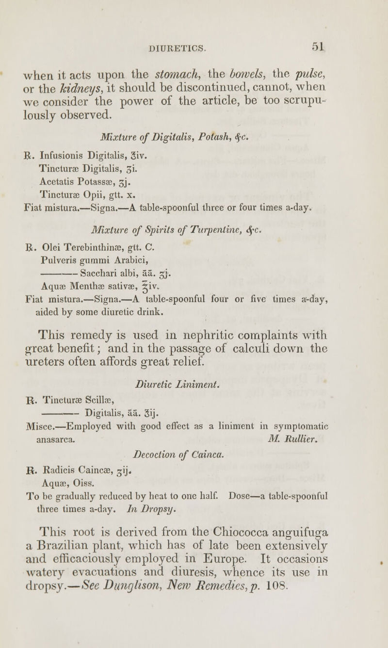 when it acts upon the stomach, the bowels, the pulse, or the kidneys, it should be discontinued, cannot, when we consider the power of the article, be too scrupu- lously observed. Mixture of Digitalis, Potash, $c. R. Infusionis Digitalis, 3iv. Tincturae Digitalis, 31. Acetatis Potassae, 3J. Tincturae Opii, gtt. x. Fiat mistura.—Signa.—A table-spoonful three or four times a-day. Mixture of Spirits of Turpentine, <$pc. R. Olei Terebinthinae, gtt. C. Pulveris gummi Arabici, Sacchari albi, aa. gj. Aquae Menthae sativae, 5iv. Fiat mistura.—Signa.—A table-spoonful four or five times a-day, aided by some diuretic drink. This remedy is used in nephritic complaints with great benefit; and in the passage of calculi down the ureters often affords great relief. Diuretic Liniment. R. Tincturae Scillae, Digitalis, aa. 3ij- Misce.—Employed with good effect as a liniment in symptomatic anasarca. M. Rullier. Decoction of Cainca. R. Radicis Caincae, 2;ij. Aquae, Oiss. To be gradually reduced by heat to one half. Dose—a table-spoonful three times a-day. In Dropsy. This root is derived from the Chiococca anguifuga a Brazilian plant, which has of late been extensively and efficaciously employed in Europe. It occasions watery evacuations and diuresis, whence its use in dropsy.—See Dunglison, New Remedies, p. 108.