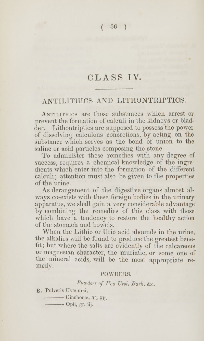 CLASS IV. ANTILITHICS AND LITHONTRIPTICS. Antilithics are those substances which arrest or prevent the formation of calculi in the kidneys or blad- der. Lithontriptics are supposed to possess the power of dissolving calculous concretions, by acting on the substance which serves as the bond of union to the saline or acid particles composing the stone. To administer these remedies with any degree of success, requires a chemical knowledge of the ingre- dients which enter into the formation of the different calculi; attention must also be given to the properties of the urine. As derangement of the digestive organs almost al- ways co-exists with these foreign bodies in the urinary apparatus, we shall gain a very considerable advantage by combining the remedies of this class with those which have a tendency to restore the healthy action of the stomach and bowels. When the Lithic or Uric acid abounds in the urine, the alkalies will be found to produce the greatest bene- fit; but where the salts are evidently of the calcareous or magnesian character, the muriatic, or some one of the mineral acids, will be the most appropriate re- medy. POWDERS. Powders of Uva Ursi, Bark, &c. R. Pulveris Uvae ursi, Cinchonac, aa. 3ij. Opii, £r. iij.