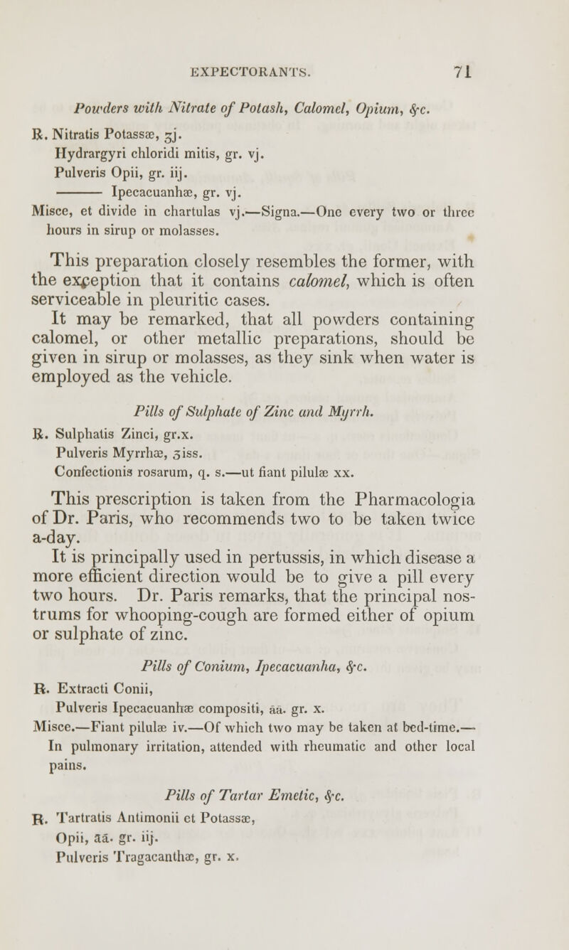 Powders with Nitrate of Potash, Calomel, Opium, #-c. R. Nitratis Potassae, ^j. Hydrargyri chloridi mitis, gr. vj. Pulveris Opii, gr. iij. Ipecacuanha?, gr. vj. Misce, et divide in chartulas vj.—Signa.—One every two or three hours in sirup or molasses. This preparation closely resembles the former, with the exception that it contains calomel, which is often serviceable in pleuritic cases. It may be remarked, that all powders containing calomel, or other metallic preparations, should be given in sirup or molasses, as they sink when water is employed as the vehicle. Pills of Sulphate of Zinc and Myrrh. R. Sulphatis Zinci, gr.x. Pulveris Myrrhas, siss. Confectionis rosarum, q. s.—ut riant pilulae xx. This prescription is taken from the Pharmacologia of Dr. Paris, who recommends two to be taken twice a-day. It is principally used in pertussis, in which disease a more efficient direction would be to give a pill every two hours. Dr. Paris remarks, that the principal nos- trums for whooping-cough are formed either of opium or sulphate of zinc. Pills of Conium, Ipecacuanha, fyc. R. Extracti Conii, Pulveris Ipecacuanhas compositi, aa. gr. x. Misce.—Fiant pilulae iv.—Of which two may be taken at bed-time.— In pulmonary irritation, attended with rheumatic and other local pains. Pills of Tartar Emetic, Sec. R. Tartratis Antimonii ct Potassae, Opii, aa- gr. iij. Pulveris Tragacanthac, gr. x.