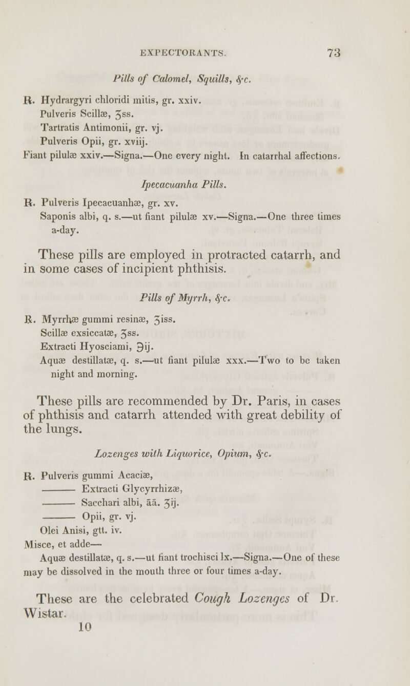 Pills of Calomel, Squills, $c. R. Hydrargyri chloridi mitis, gr. xxiv. Pulveris Scillae, 5SS- Tartratis Antimonii, gr. vj. Pulveris Opii, gr. xviij. Fiant pilulae xxiv.—Signa.—One every night. In catarrhal affections. Ipecacuanha Pills. R. Pulveris Ipecacuanhae, gr. xv. Saponis albi, q. s.—ut fiant pilulae xv.'—Signa.—One three times a-day. These pills are employed in protracted catarrh, and in some cases of incipient phthisis. Pills of Myrrh, #c. R. Myrrhas gummi resinae, 3'ss« Scillae exsiccatae, 5SS« Extracti Hyosciami, 9ij. Aquas destillatae, q. s.—ut fiant pilulae xxx.—Two to be taken night and morning. These pills are recommended by Dr. Paris, in cases of phthisis and catarrh attended with great debility of the lungs. Lozenges with Liquorice, Opium, SfC. R. Pulveris gummi Acacias, Extracti Glycyrrhizae, Sacchari albi, aa. 5'j- Opii, gr. vj. Olei Anisi, gtt. iv. Misce, et adde— Aquae destillatae, q. s.—ut fiant trochisci lx.—Signa.—One of these may be dissolved in the mouth three or four times a-day. These are the celebrated Cough Lozenges of Dr, Wistar. 10