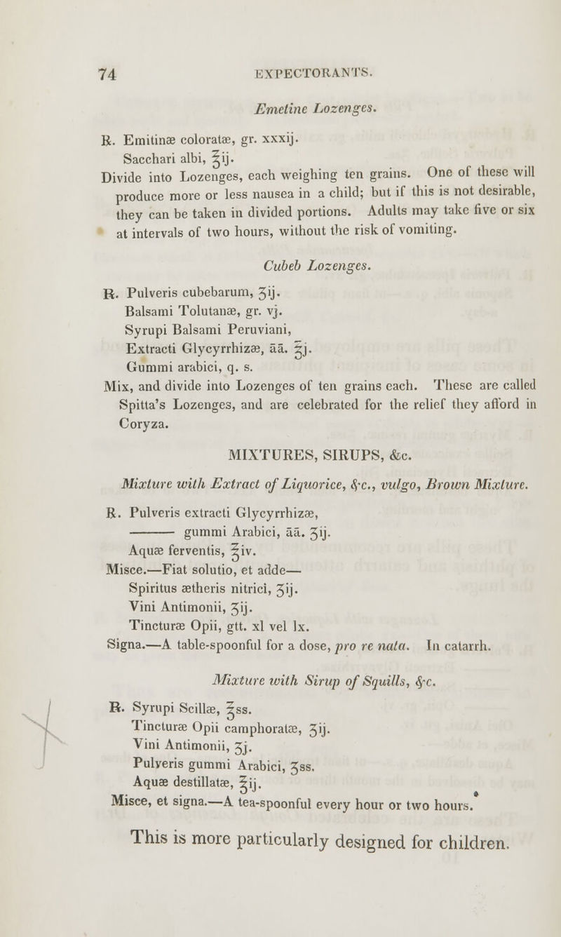 Emetine Lozenges. R. Emitinae coloratae, gr. xxxij. Sacchari albi, ^ij. Divide into Lozenges, each weighing ten grains. One of these will produce more or less nausea in a child; but if this is not desirable, they can be taken in divided portions. Adults may take five or six at intervals of two hours, without the risk of vomiting. Cubeb Lozenges. H. Pulveris cubebarum, 3ij. Balsami Tolutanae, gr. vj. Syrupi Balsami Peruviani, Extracti Glycyrrhizae, iia. 5j. Gummi arabici, q. s. Mix, and divide into Lozenges of ten grains each. These are called Spitta's Lozenges, and are celebrated for the relief they afford in Coryza. MIXTURES, SIRUPS, &c. Mixture with Extract of Liquorice, ty-c, vulgo, Brown Mixture. R. Pulveris extracti Glycyrrhizae, gummi Arabici, aa. 3ij- Aquae ferventis, ?iv. Misce.—Fiat solutio, et adde— Spiritus aetheris nitrici, 3'j. Vini Antimonii, 3ij. Tincturae Opii, gtt. xl vel Ix. Signa.—A table-spoonful for a dose, pro re nata. In catarrh. Mixture with Sirup of Squills, fyc. R. Syrupi Scillae, Jss. Tincturee Opii camphoratce, 3ij. Vini Antimonii, Jj. Pulveris gummi Arabici, 3ss. Aquae destillatae, 5ii. Misce, et signa.—A tea-spoonful every hour or two hours. This is more particularly designed for children.