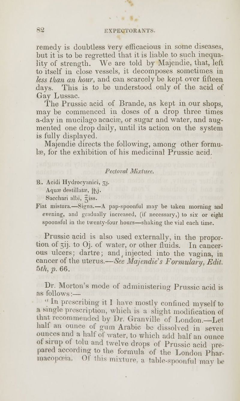 remedy is doubtless very efficacious in some diseases, but it is to be regretted that it is liable to such inequa- lity of strength. We are told by Majendie, that, left to itself in close vessels, it decomposes sometimes in less than an hour, and can scarcely be kept over fifteen days. This is to be understood only of the acid of Gay Lussac. The Prussic acid of Brande, as kept in our shops, may be commenced in doses of a drop three times a-day in mucilago acacia?, or sugar and water, and aug- mented one drop daily, until its action on the system is fully displayed. Majendie directs the following, among other formu- lae, for the exhibition of his medicinal Prussic acid. Pectoral Mixture. R. Acidi Hydrocyanici, sjj. Aquae destillatae, ffoj. Sacchari albi, aiss. Fiat mistura.—Signa.—A pap-spoonful may be taken morning and evening, and gradually increased, (if necessary,) to six or eight spoonsful in the twenty-four hours—shaking the vial each time. Prussic acid is also used externally, in the propor- tion of 3ij. to Oj. of water, or other fluids. In cancer- ous ulcers; dartre; and^injected into the vagina, in cancer of the uterus.—See Majendie's Formulary, Edit. 5th, p. 66. Dr. Morton's mode of administering Prussic acid is as follows:—  In prescribing it I have mostly confined myself to a single prescription, which is a slight modification of that recommended by Dr. Granville of London.—Let half an ounce of gum Arabic be dissolved in seven ounces and a half of water, to which add half an ounce of sirup of tolu and twelve drops of Prussic acid pre- pared according to the formula of the London Phar- macopeia. O! this mixture, a fable-spoonful may be