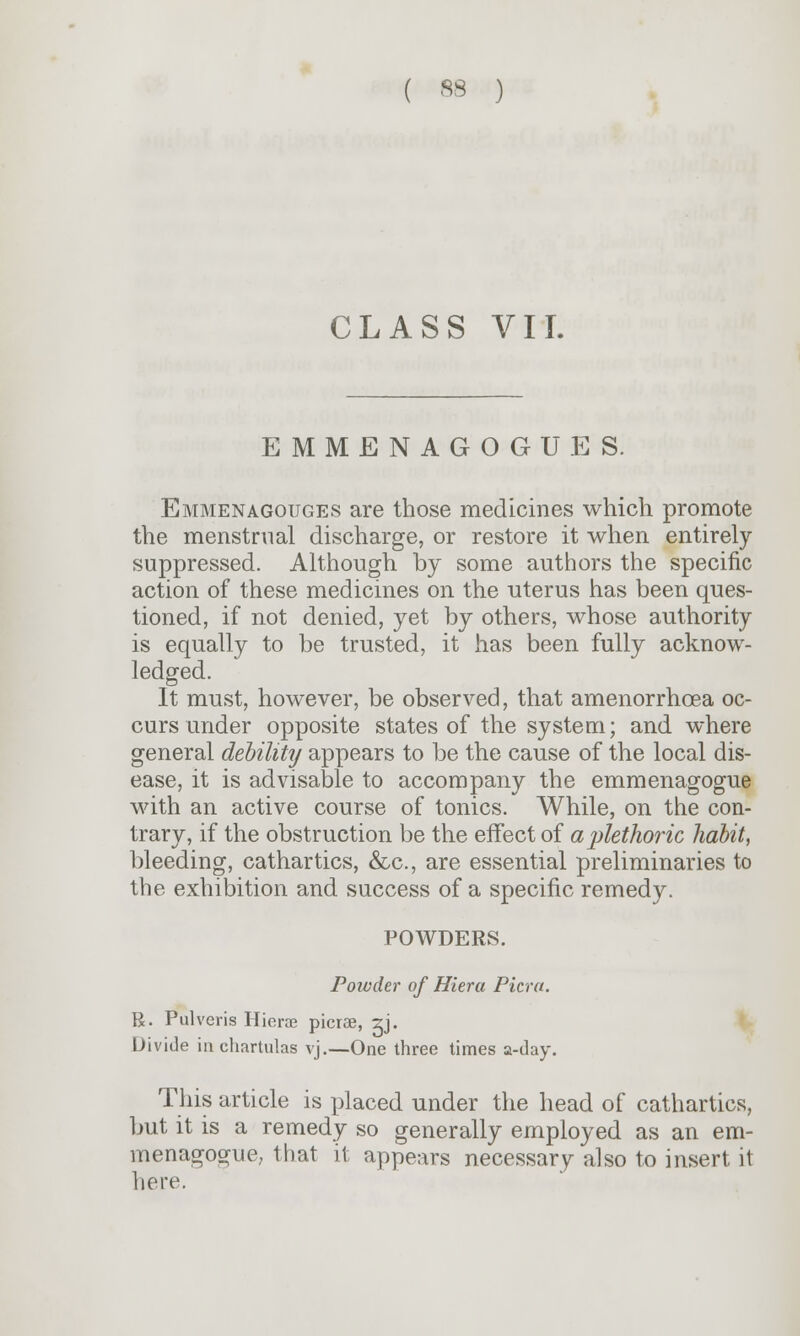 CLASS VII. EMMENAGOGUES. Emmenagouges are those medicines which promote the menstrual discharge, or restore it when entirely- suppressed. Although, by some authors the specific action of these medicines on the uterus has been ques- tioned, if not denied, yet by others, whose authority is equally to be trusted, it has been fully acknow- ledged. It must, however, be observed, that amenorrhcea oc- curs under opposite states of the system; and where general debility appears to be the cause of the local dis- ease, it is advisable to accompany the emmenagogue with an active course of tonics. While, on the con- trary, if the obstruction be the effect of airtethoric habit, bleeding, cathartics, &c, are essential preliminaries to the exhibition and success of a specific remedy. POWDERS. Powder of Hiera Picra. R. Pulveris Hierae picrae, zj. Divide inchartulas vj.—One three times a-day. This article is placed under the head of cathartics, but it is a remedy so generally employed as an em- menagogue, that it appears necessary also to insert it here.