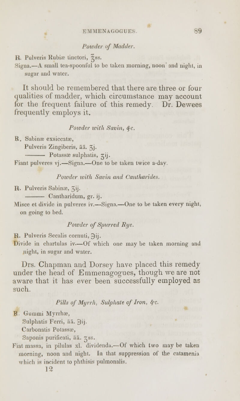 Powder of Madder. R. Pulveris Rubiae tinctori, 5ss. Signa.—A small tea-spoonful to be taken morning, noon' and night, in sugar and water. It should be remembered that there are three or four qualities of madder, which circumstance may account for the frequent failure of this remedy. Dr, Dewees frequently employs it. Powder with Savin, $c. R. Sabinae exsiccatae, Pulveris Zingiberis, aa. 3j. Potassae sulphatis, zij. Fiant pulveres vj.—Signa.—One to be taken twice a=day. Powder with Savin and Cantharides, R. Pulveris Sabinae, 5ij- Cantharidum, gr. ij. Misce et divide in pulveres iv.—Signa.—One to be taken every night, on going to bed. Powder of Spurred Rye. R. Pulveris Secalis cornuti, ^ij. Divide in chartulas iv—Of which one may be taken morning and night, in sugar and water. Drs. Chapman and Dorsey have placed this remedy under the head of Emmenagogues, though we are not aware that it has ever been successfully employed as such. Pills of Myrrh, Sulphate of Iron, fyc. B Gummi Myrrhae, Sulphatis Ferri, aa. 9ij. Carbonatis Potassae, Saponis purificati, aa. 2ss. Fiat massa, in pilulas xl. dividenda.—Of which two may be taken morning, noon and night. In that suppression of the catamenia which is incident to phthisis pulmonalis. 12