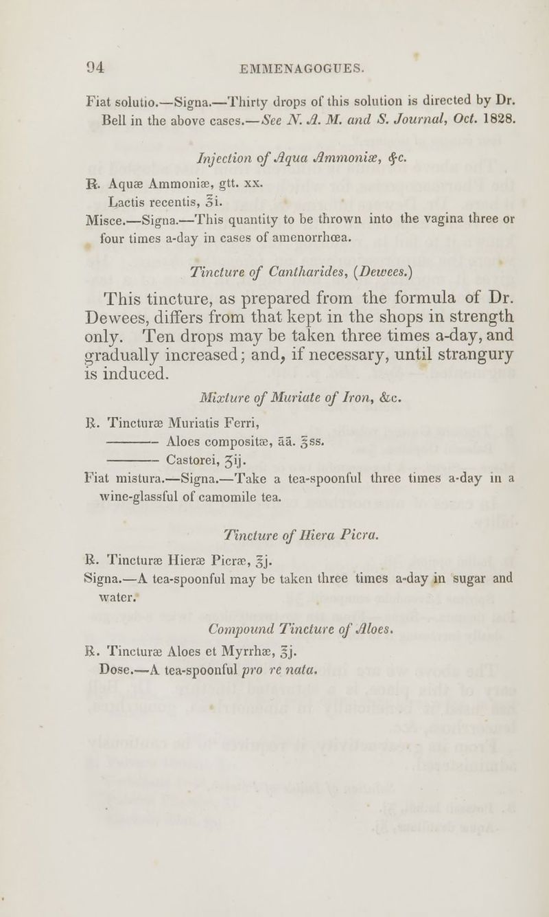 Fiat solutio.—Signa.—Thirty drops of this solution is directed by Dr. Bell in the above cases.—See N. A. M. and S. Journal, Oct. 1828. Injection of Aqua Ammonias, $c. R. Aquae Ammonise, gtt. xx. Lactis recentis, Si. Misce.—Signa.—This quantity to be thrown into the vagina three or four times a-day in cases of amenorrhcea. Tincture of Cantharides, (Dewees.) This tincture, as prepared from the formula of Dr. Dewees, differs from that kept in the shops in strength only. Ten drops may be taken three times a-day, and gradually increased; and, if necessary, until strangury is induced. Mixture of Muriate of Iron, &c. R. Tincturae Muriatis Ferri, Aloes composite, aa. sss. Castorei, 5ij- Fiat mistura.—Signa.—Take a tea-spoonful three times a-day in a wine-glassful of camomile tea. Tincture of Hiera Picra. R. Tincturae Hierae Picrae, §j. Signa.—A tea-spoonful may be taken three times a-day in sugar and water. Compound Tincture of Aloes. R. Tincturae Aloes et Myrrhae, gj. Dose.—A tea-spoonful pro re nata.