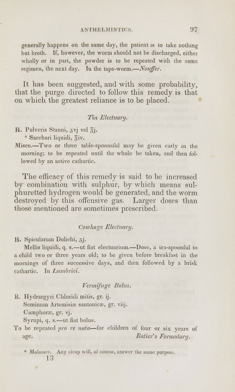 generally happens on the same day, the patient is to take nothing but broth. If, however, the worm should not be discharged, either wholly or in part, the powder is to be repeated with the same regimen, the next day. In the tape-worm.—Nouffer. It has been suggested, and with some probability, that the purge directed to follow this remedy is that on which the greatest reliance is to be placed. Tin Electuary. R. Pulveris Stanni, 5VJ vel 3*j. * Sacehari liquidi, 3*iv. Misce.—Two or three table-spoonsful may be given early in the morning; to be repeated until the whole be taken, and then fol- lowed by an active cathartic. The efficacy of this remedy is said to be increased by combination with sulphur, by which means sul- phuretted hydrogen would be generated, and the worm destroyed by this offensive gas. Larger doses than those mentioned are sometimes prescribed. Cowhage Electuary. R. Spicularum Dolichi, 3J» Mellis liquidi, q. s.—ut fiat electuarium.—Dose, a tea-spoonful to a child two or three years old; to be given before breakfast in the mornings of three successive days, and then followed by a brisk cathartic. In Lumbrici. Vermifuge Bolus. K. Ilydrargyri Chloridi mitis, gr. ij. Seminuin Artemisia; santonicae, gr. viij. Camphorce, gr. vj. Syrupi, q. s.—ut fiat bolus. To be repeated pro re nata—for children of four or six years of age. Iiatier's Formulary. * Molasses. Any sirup will, of course, answer the same purpose 13