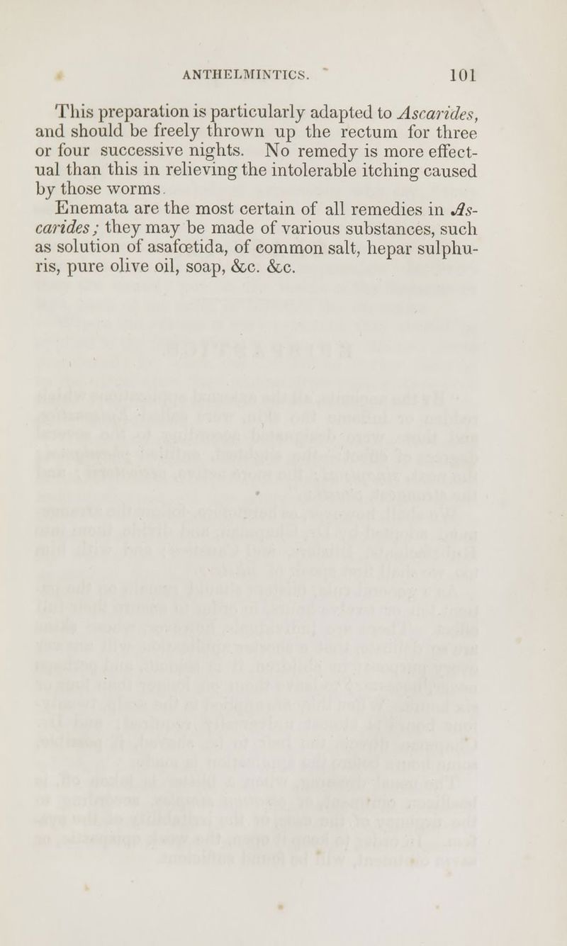 This preparation is particularly adapted to Ascarides, and should be freely thrown up the rectum for three or four successive nights. No remedy is more effect- ual than this in relieving the intolerable itching caused by those worms. Enemata are the most certain of all remedies in As- carides ; they may be made of various substances, such as solution of asafoetida, of common salt, hepar sulphu- ris, pure olive oil, soap, &c. &c.