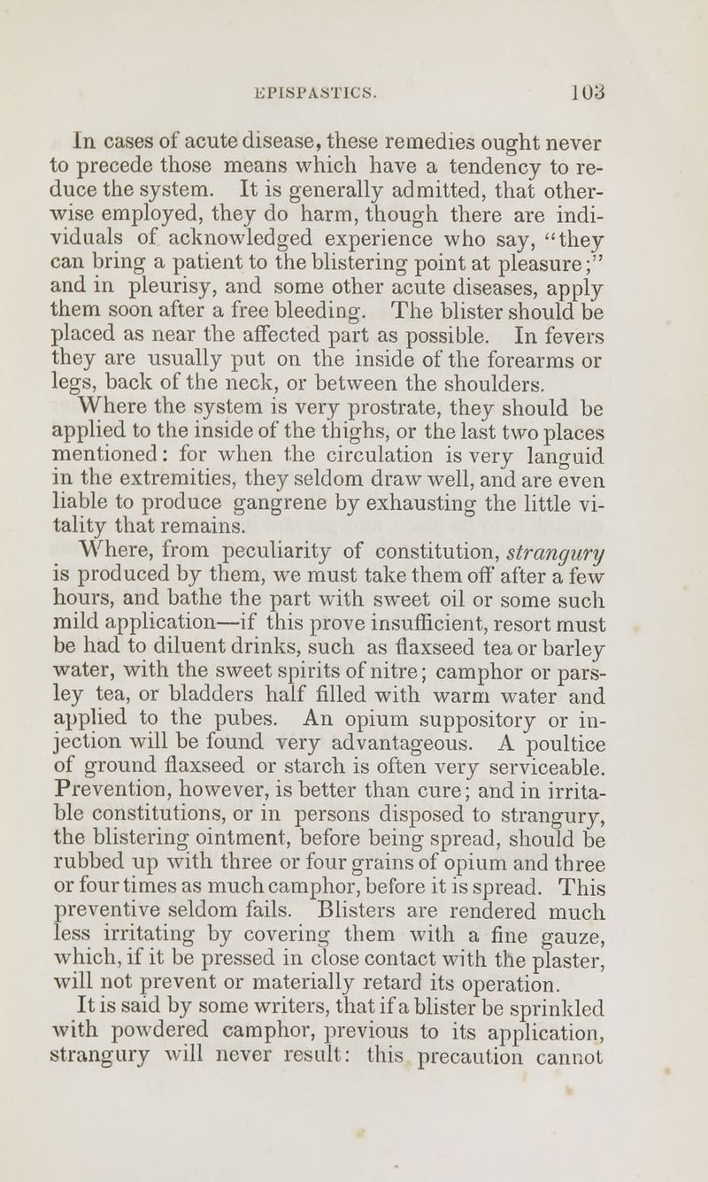 in cases of acute disease, these remedies ought never to precede those means which have a tendency to re- duce the system. It is generally admitted, that other- wise employed, they do harm, though there are indi- viduals of acknowledged experience who say, they can bring a patient to the blistering point at pleasure; and in pleurisy, and some other acute diseases, apply them soon after a free bleeding. The blister should be placed as near the affected part as possible. In fevers they are usually put on the inside of the forearms or legs, back of the neck, or between the shoulders. Where the system is very prostrate, they should be applied to the inside of the thighs, or the last two places mentioned: for when the circulation is very languid in the extremities, they seldom draw well, and are even liable to produce gangrene by exhausting the little vi- tality that remains. Where, from peculiarity of constitution, strangury is produced by them, we must take them off after a few hours, and bathe the part with sweet oil or some such mild application—if this prove insufficient, resort must be had to diluent drinks, such as flaxseed tea or barley water, with the sweet spirits of nitre; camphor or pars- ley tea, or bladders half filled with warm water and applied to the pubes. An opium suppository or in- jection will be found very advantageous. A poultice of ground flaxseed or starch is often very serviceable. Prevention, however, is better than cure; and in irrita- ble constitutions, or in persons disposed to strangury, the blistering ointment, before being spread, should be rubbed up with three or four grains of opium and three or four times as much camphor, before it is spread. This preventive seldom fails. Blisters are rendered much less irritating by covering them with a fine gauze, which, if it be pressed in close contact with the plaster, will not prevent or materially retard its operation. It is said by some writers, that if a blister be sprinkled with powdered camphor, previous to its application, strangury will never result: this precaution cannot