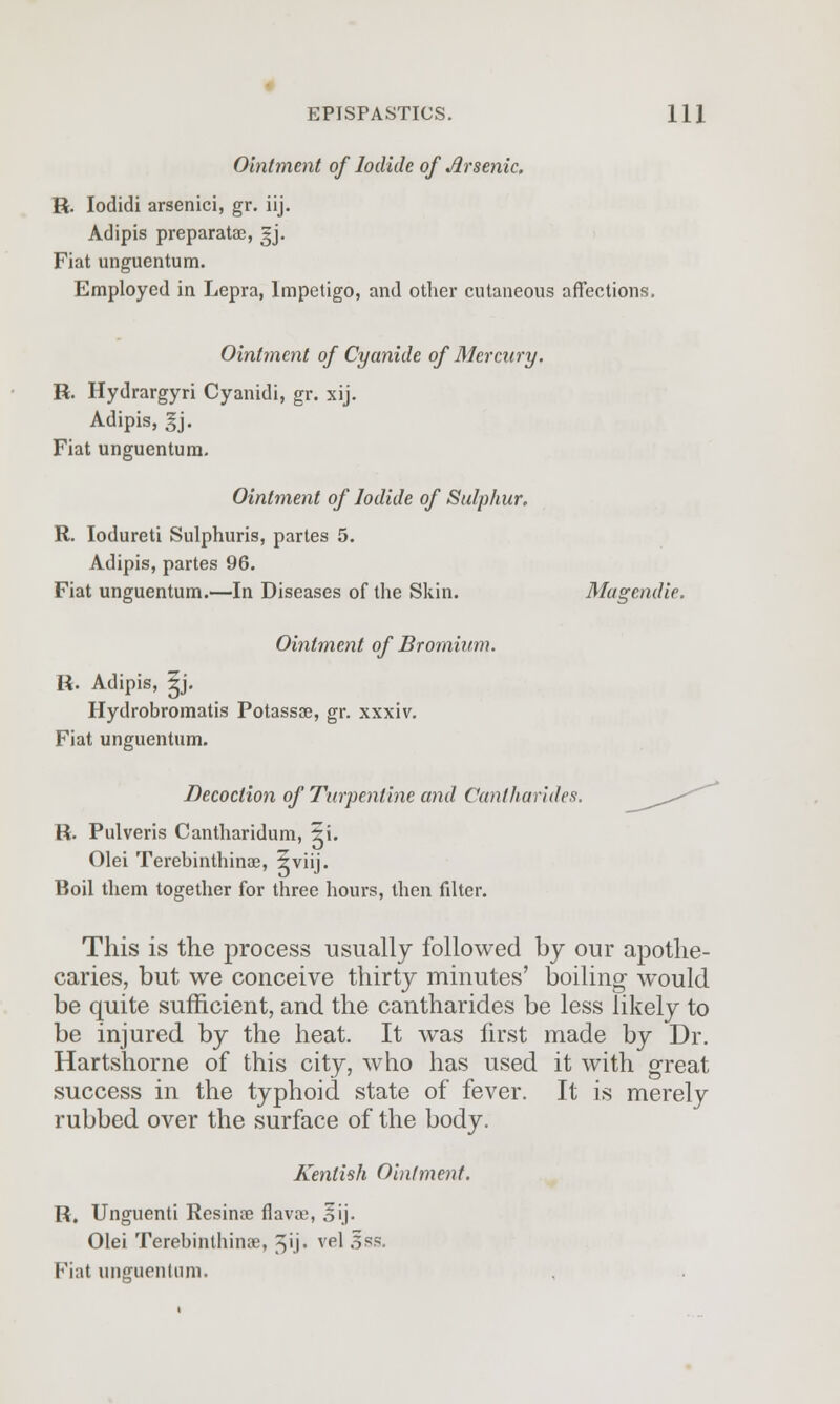 Ointment of Iodide of Arsenic. R. Iodidi arsenici, gr. iij. Adipis preparatae, gj. Fiat unguentum. Employed in Lepra, Impetigo, and other cutaneous affections. Ointment of Cyanide of Mercury. R. Hydrargyri Cyanidi, gr. xij. Adipis, gj. Fiat unguentum. Ointment of Iodide of Sulphur. R. Iodureti Sulphuris, partes 5. Adipis, partes 96. Fiat unguentum.—In Diseases of the Skin. Magendie. Ointment of Bromium. R. Adipis, ?j. Hydrobromatis Potassae, gr. xxxiv. Fiat unguentum. Decoction of Turpentine and Cantharides. R. Pulveris Cantharidum, ?i. Olei Terebinthinae, 5viij. Boil them together for three hours, then fdter. This is the process usually followed by our apothe- caries, but we conceive thirty minutes' boiling would be quite sufficient, and the cantharides be less likely to be injured by the heat. It was first made by Dr. Hartshorne of this city, who has used it with great success in the typhoid state of fever. It is merely rubbed over the surface of the body. Kentish Ointment. R. Unguenti Resinae flava), jfij. Olei Terebinthinae, 5'j« vpl ^ss- Fiat unguentum.