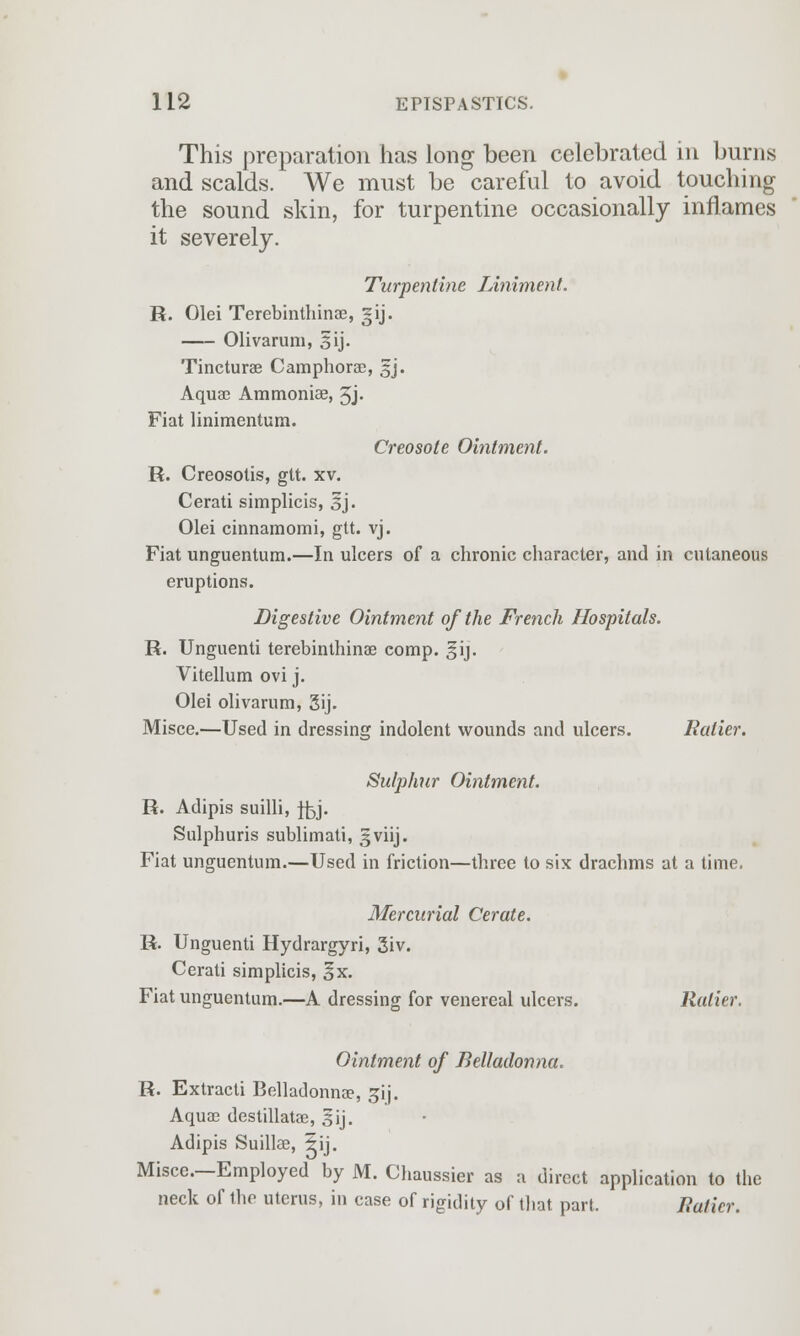 This preparation has long been celebrated in burns and scalds. We must be careful to avoid touching the sound skin, for turpentine occasionally inflames it severely. Turpentine Liniment. R. Olei Terebinthinse, gij. Olivarum, sij. Tincturae C amphorae, fj. Aqua? Ammoniae, 5J- Fiat linimentum. Creosote Ointment. R. Creosotis, gtt. xv. Cerati simplicis, 3j. Olei cinnamomi, gtt. vj. Fiat unguentum.—In ulcers of a chronic character, and in cutaneous eruptions. Digestive Ointment of the French Hospitals. R. Unguenti terebinthinse eomp. §ij. Vitellum ovi j. Olei olivarum, 3ij. Misce.—Used in dressing indolent wounds and ulcers. Ratier. Sulphur Ointment. R. Adipis suilli, fly. Sulphuris sublimati, 3viij. Fiat unguentum.—Used in friction—three to six drachms at a time. Mercurial Cerate. R. Unguenti Hydrargyri, 3iv. Cerati simplicis, 3x. Fiat unguentum.—A dressing for venereal ulcers. Ratier. Ointment of Belladonna. R. Extracti Belladonna?, gij. Aquae destillatae, §ij. Adipis Suillae, ±ij. Misce.—Employed by M. Chaussier as a direct application to the neck of the uterus, in case of rigidity of that part. Ratier.