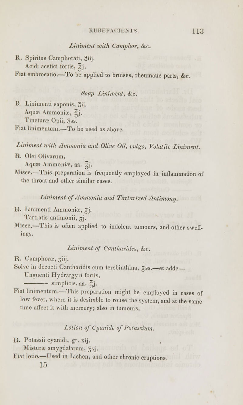 Liniment with Camphor, &c. R. Spiritus Camphorati, 3iij. Acidi acetici fortis, 5j. Fiat embrocatio.—To be applied to bruises, rheumatic parts, &c. Soap Liniment, &c. R. Linimenti saponis, 3ij. Aquoe Ammonia?, 5j. Tincturae Opii, 3ss. Fiat linimentum.—To be used as above. Liniment with Ammonia and Olive Oil, vulgo, Volatile Liniment. R. Olei Olivarum, Aquae Ammonia?, aa. ij. Misce.—This preparation is frequently employed in inflammation of the throat and other similar cases. Liniment of Ammonia and Tartarized Antimony. R. Linimenti Ammonias, ~j. Tartratis antimonii, ^j. Misce.—-This is often applied to indolent tumours, and other swell- ings. Liniment of Cantharides, &c. R. Camphorae, giij. Solve in decocti Cantharidis cum terebinthina, gss.—et adde Unguenti Hydrargyri fortis, simplicis, aa. 5j. Fiat linimentum.—This preparation might be employed in cases of low fever, where it is desirable to rouse the system, and at the same time affect it with mercury; also in tumours. Lotion of Cyanide of Potassium. R. Potassii cyanidi, gr. xij. , Misturas amygdalarum, 3VJ. Fiat lotio.—Used in Lichen, and other chronic eruptions. 15