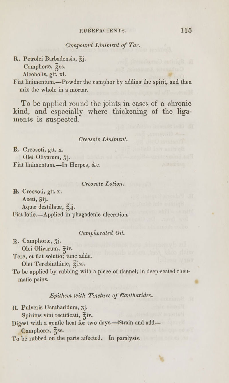 Compound Liniment of Tar. R. Petrolei Barbadensis, gj. Camphorae, 5ss. Alcoholis, gtt. xl. Fiat linimentum.—Powder the camphor by adding the spirit, and then mix the whole in a mortar. To be applied round the joints in cases of a chronic kind, and especially where thickening of the liga- ments is suspected. Creosote Liniment. R. Creosoti, gtt. x. Olei Olivarum, §j. Fiat linimentum.—In Herpes, &c. Creosote Lotion. H. Creosoti, gtt. x. Aceti, 3ij. Aquae destillatae, 5ij. Fiat lotio.—Applied in phagadenic ulceration. Camphorated Oil. R. Camphorae, ^j. Olei Olivarum, ?iv. Tere, et fiat solutio; tunc adde, Olei Terebinthinas, ^iss. To be applied by rubbing with a piece of flannel; in deep-seated rheu- matic pains. Epithem with Tincture of Cantharides. R. Pulveris Cantharidum, 3j. Spiritus vini rectificati, ?iv. Digest with a gentle heat for two days.—Strain and add— Camphorae, ±ss. To be rubbed on the parts affected. In paralysis.