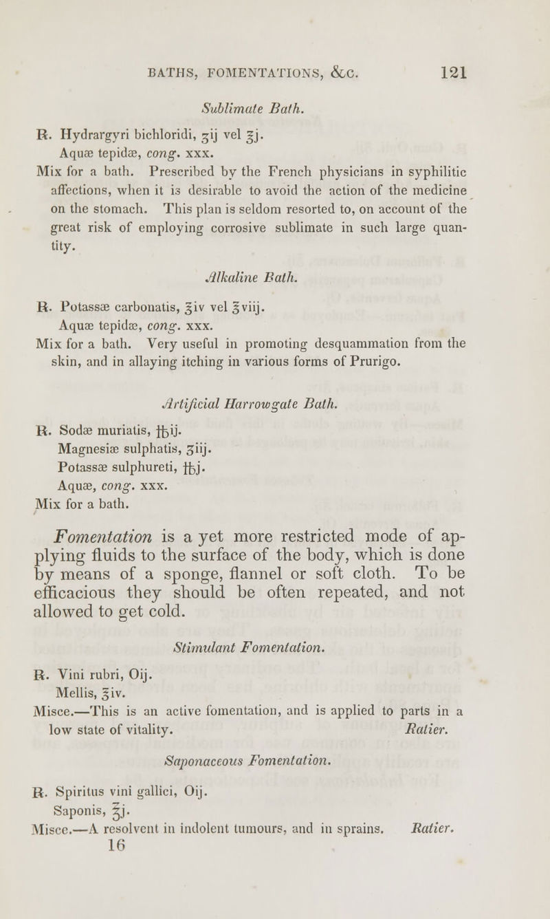 Sublimate Bath. R. Hydrargyri bichloridi, ^ij vel gj. Aquae tepidae, cong. xxx. Mix for a bath. Prescribed by the French physicians in syphilitic affections, when it is desirable to avoid the action of the medicine on the stomach. This plan is seldom resorted to, on account of the great risk of employing corrosive sublimate in such large quan- tity. Jilkaline Bath. R. Potassae carbonatis, giv vel §viij. Aquae tepidae, cong. xxx. Mix for a bath. Very useful in promoting desquammation from the skin, and in allaying itching in various forms of Prurigo. Artificial Harrowgate Bath. R. Sodae muriatis, ffoij. Magnesiae sulphatis, ^iij. Potassae sulphured, ffej. Aquae, cong. xxx. Mix for a bath. Fomentation is a yet more restricted mode of ap- plying fluids to the surface of the body, which is done by means of a sponge, flannel or soft cloth. To be efficacious they should be often repeated, and not allowed to get cold. Stimulant Fomentation. R. Vini rubri, Oij. Mellis, |iv. Misce.—This is an active fomentation, and is applied to parts in a low state of vitality. Ralier. Saponaceous Fomentation. R. Spiritus vini gallici, Oij. Saponis, ^j. Misce.—A resolvent in indolent tumours, and in sprains. Ratier. 16
