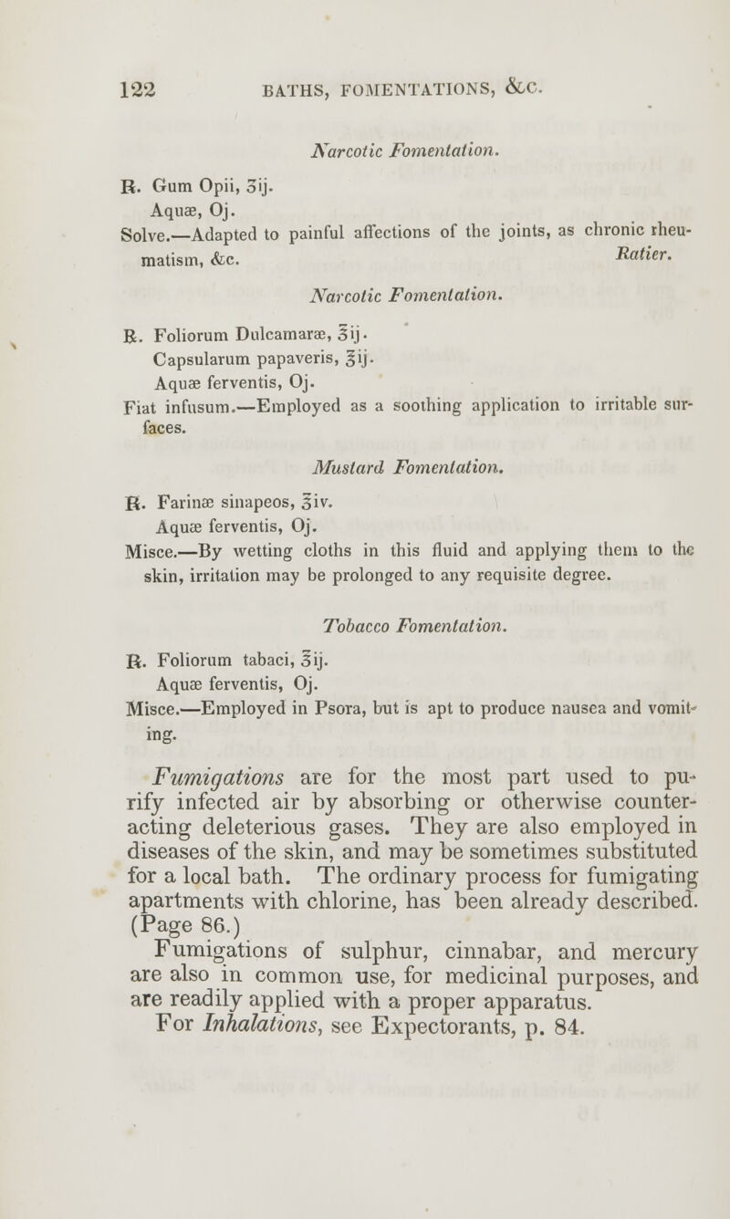 Narcotic Fomentation. R. Gum Opii, 3ij. Aquae, Oj. Solve.—Adapted to painful affections of the joints, as chronic rheu- matism, &c. Ratier. Narcotic Fomentation. R. Foliorum Dulcamaras, 3*ij- Capsularum papaveris, gij. Aquae ferventis, Oj. Fiat infusum.—Employed as a soothing application to irritable sur- faces. Mustard Fomentation. R. Farinae sinapeos, 3*iv. Aquae ferventis, Oj. Misce.—By wetting cloths in this fluid and applying them to the skin, irritation may be prolonged to any requisite degree. Tobacco Fomentation. R. Foliorum tabaci, 3*ij. Aquae ferventis, Oj. Misce.—Employed in Psora, but is apt to produce nausea and vomit- ing. Fumigations are for the most part used to pu- rify infected air by absorbing or otherwise counter- acting deleterious gases. They are also employed in diseases of the skin, and may be sometimes substituted for a local bath. The ordinary process for fumigating apartments with chlorine, has been already described. (Page 86.) Fumigations of sulphur, cinnabar, and mercury are also in common use, for medicinal purposes, and are readily applied with a proper apparatus. For Inhalations, see Expectorants, p. 84.