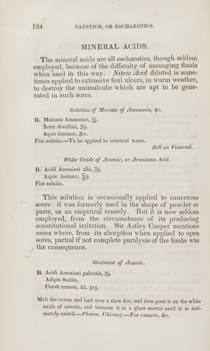 MINERAL ACIDS. The mineral acids are all escharotics, though seldom employed, because of the difficulty of managing fluids when used in this way. Nitric Acid diluted is some- times applied to extensive foul ulcers, in warm weather, to destroy the animalculse which are apt to be gene- rated in such sores. Solution of Muriate of Ammonia, <£c. R. Muriatis Ammoniac, ~j. Aceti destillati, 3ij- Aquas fontanae, 3iv. Fiat solutio.—To be applied to venereal warts. Bell on Venereal. White Oxide of Arsenic, or Arsenious Acid. R. Acidi Arseniosi albi, 9j. Aquae fontanae, 5ij. Fiat solutio. This solution is occasionally applied to cancerous sores: it was formerly used in the shape of powder or paste, as an empirical remedy. But it is now seldom employed, from the circumstance of its producing constitutional irritation. Sir Astley Cooper mentions cases where, from its aborption when applied to open sores, partial if not complete paralysis of the limbs was the consequence. Ointment of Arsenic. R. Acidi Arseniosi pulveris, 3j. Adipis Suillae, Cerati cetacei, au. gvj. Melt the cerate and lard over a slow fire, and then pour it on the white oxide of arsenic, and triturate it in a glass mortar until it is inti- mately united.—Pharm. Ckirurg.—For cancers, &c.
