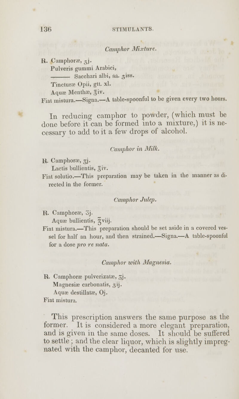 Camphor Mixture. R. Camphoree, ~j. Pulveris gummi Arabici, Sacchari albi, aa. 3iss. Tincture Opii, gtt. xl. Aquae Menthae, giv. Fiat mistura.—Signa.—A table-spoonful to be given every two hours. In reducing camphor to powder, (which must be done before it can be formed into a mixture,) it is ne- cessary to add to it a few drops of alcohol. Camphor in Milk. R. Camphorae, gj. Lactis bullientis, giv. Fiat solutio.—This preparation may be taken in the manner as di- rected in the former. Camphor Julep. R. Camphorae, 3j- Aquae bullientis, gviij. Fiat mistura.—This preparation should be set aside in a covered ves- sel for half an hour, and then strained.—Signa.—A table-spoonful for a dose pro re nata. Camphor with Magnesia. R. Camphorae pulverizatae, sj. Magnesiae carbon atis, 31J. Aquae destillatae, Oj. Fiat mistura. This prescription answers the same purpose as the former. It is considered a more elegant preparation, and is given in the same doses. It should be suffered to settle; and the clear liquor, which is slightly impreg- nated with the camphor, decanted for use.
