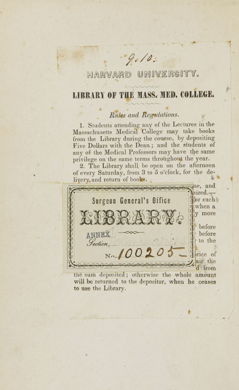 #,//■ WIKiOmf. LIBRARY OF THE MASS. MED. COLLEGE. Rules and Regulations. 1. Students attending any of the Lectures in the Massachusetts Medical College may take books from the Library during the course, by depositing Five Dollars with the Dean; and the students of any of the Medical Professors may have the same privilege on the same terms throughout the year. 2. The Library shall be open on the afternoon of every Saturday, from 3 to 5 o'clock, for the de- livery and return of books. ^ne, and 5P» 'feired.— Surgeon General's Office ANNEX <7ec&on, N~. a&ojz. ,|br each i) when a Hy more I before before to the ^'Qcnyccc^Q^gccGy^cy^j^j Z2/C~1Z^ jirice of air the d from me sum deposited ; otherwise the whole amount will be returned to the depositor, when he ceases to use the Library.