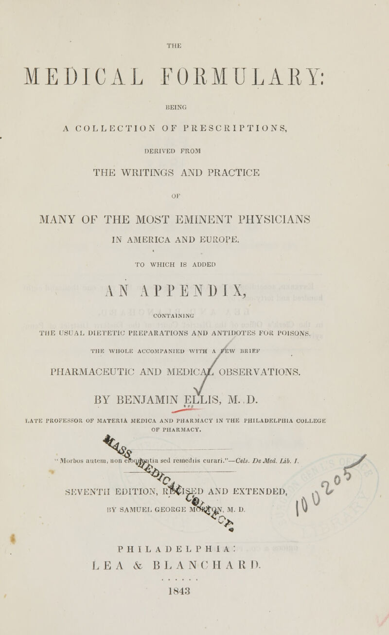 MEDICAL FORMULARY: BEING A COLLECTION OF PRESCRIPTIONS, DERIVED FROM THE WRITINGS AND PRACTICE OF MANY OF THE MOST EMINENT PHYSICIANS IN AMERICA AND EUROPE. TO WHICH IS ADDED A N A P P E N 1) I X, CONTAINING THE USUAL DIETETIC PREPARATIONS AND ANTIDOTES FOR POISONS. THE WHOLE ACCOMPANIED WITH A /EW BRIEF PHARMACEUTIC AND MEDICA/L OBSERVATIONS. BY BENJAMIN ELLIS, M..D. LATE PROFESSOR OF MATERIA MED1CA AND PHARMACY IN THE PHILADELPHIA COLLEGE OF PHARMACY. ^  Morboa autern, non cmtnfaiitia scd reiiiediis curari.—Cels. DeMed. Lib. J. ^f ISED AND EXTENDED, ,\ EORGE MflfyjQN, M. D. I V| </» PHILADELPHIA! LE A & BL A N-C H A R J). 1843