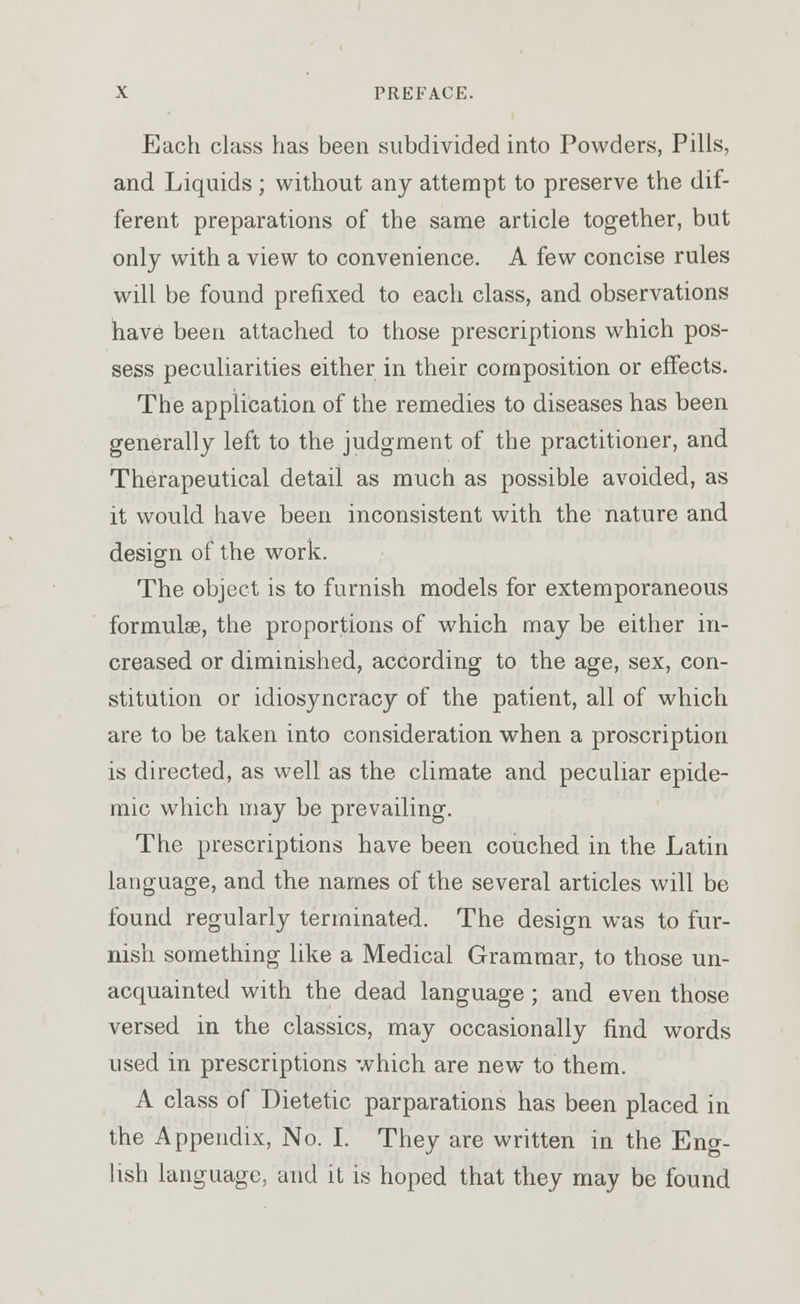 Each class has been subdivided into Powders, Pills, and Liquids; without any attempt to preserve the dif- ferent preparations of the same article together, but only with a view to convenience. A few concise rules will be found prefixed to each class, and observations have been attached to those prescriptions which pos- sess peculiarities either in their composition or effects. The application of the remedies to diseases has been generally left to the judgment of the practitioner, and Therapeutical detail as much as possible avoided, as it would have been inconsistent with the nature and design of the work. The object is to furnish models for extemporaneous formulae, the proportions of which may be either in- creased or diminished, according to the age, sex, con- stitution or idiosyncracy of the patient, all of which are to be taken into consideration when a proscription is directed, as well as the climate and peculiar epide- mic which may be prevailing. The prescriptions have been couched in the Latin language, and the names of the several articles will be found regularly terminated. The design was to fur- nish something like a Medical Grammar, to those un- acquainted with the dead language; and even those versed in the classics, may occasionally find words used in prescriptions which are new to them. A class of Dietetic parparations has been placed in the Appendix, No. I. They are written in the Eng- lish language, and it is hoped that they may be found