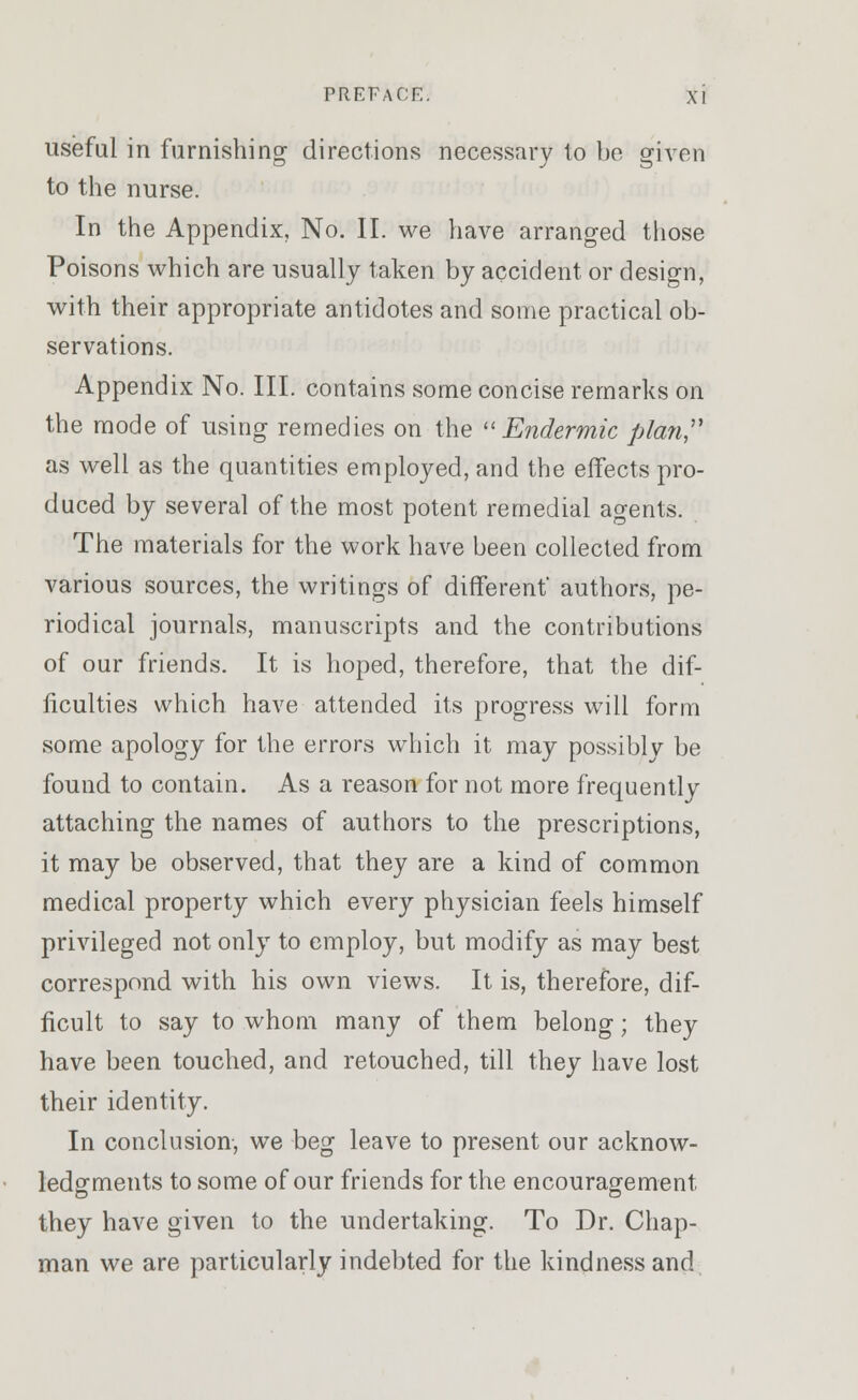 useful in furnishing directions necessary to be given to the nurse. In the Appendix, No. II. we have arranged those Poisons which are usually taken by accident or design, with their appropriate antidotes and some practical ob- servations. Appendix No. III. contains some concise remarks on the mode of using remedies on the Endermic plan as well as the quantities employed, and the effects pro- duced by several of the most potent remedial agents. The materials for the work have been collected from various sources, the writings of different' authors, pe- riodical journals, manuscripts and the contributions of our friends. It is hoped, therefore, that the dif- ficulties which have attended its progress will form some apology for the errors which it may possibly be found to contain. As a reason for not more frequently attaching the names of authors to the prescriptions, it may be observed, that they are a kind of common medical property which every physician feels himself privileged not only to employ, but modify as may best correspond with his own views. It is, therefore, dif- ficult to say to whom many of them belong; they have been touched, and retouched, till they have lost their identity. In conclusion, we beg leave to present our acknow- ledgments to some of our friends for the encouragement they have given to the undertaking. To Dr. Chap- man we are particularly indebted for the kindness and