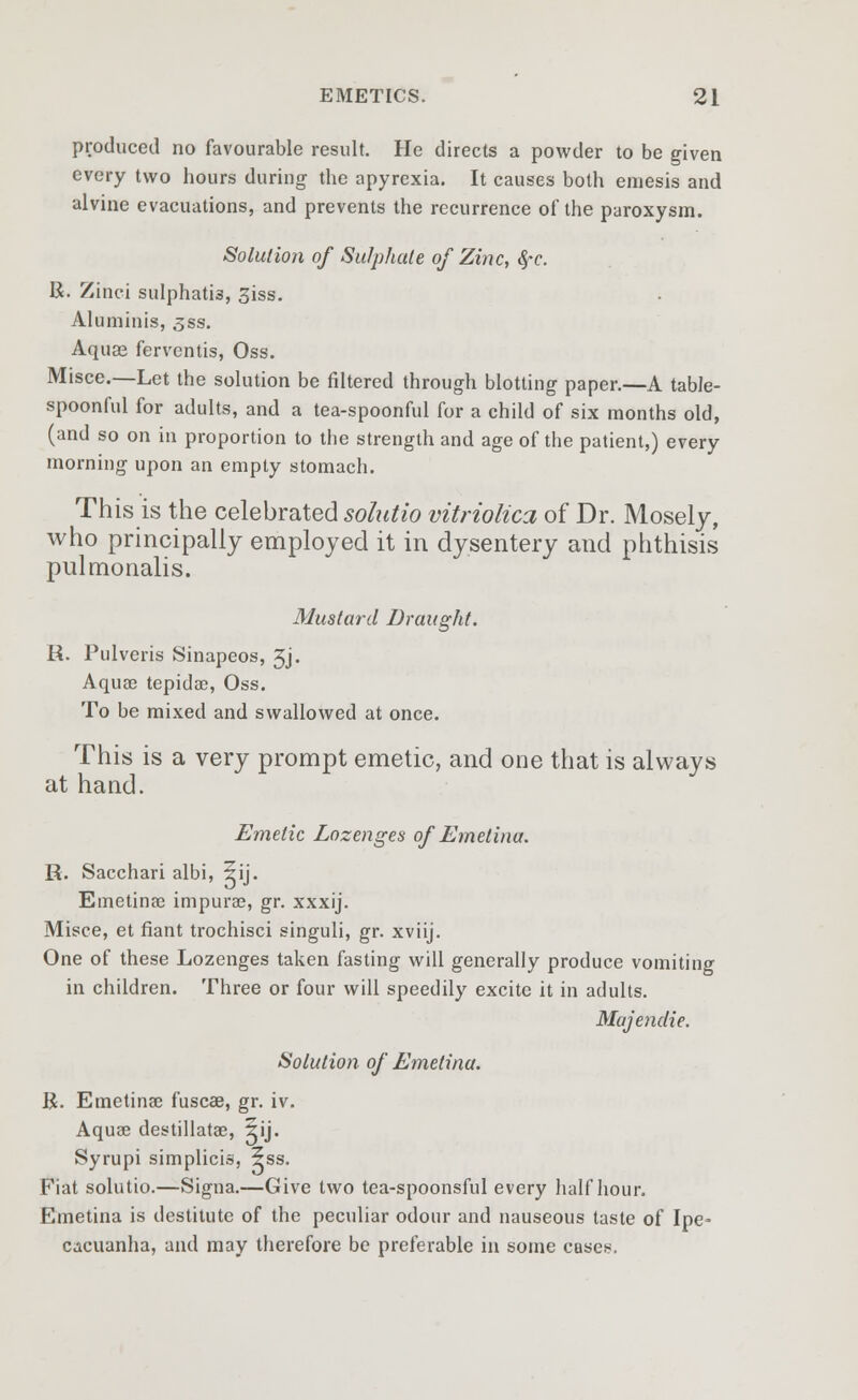 produced no favourable result. He directs a powder to be given every two hours during the apyrexia. It causes both emesis and alvine evacuations, and prevents the recurrence of the paroxysm. Solution of Sulphide of Zinc, §-c. U. Zinci sulphatis, 3iss. Aluminis, 3ss. Aquae ferventis, Oss. Misce.—Let the solution be filtered through blotting paper.—A table- spoonful for adults, and a tea-spoonful for a child of six months old, (and so on in proportion to the strength and age of the patient,) every morning upon an empty stomach. This is the celebrated solutio vitriolica of Dr. Mosely, who principally employed it in dysentery and phthisis pulmonalis. Mustard Draught. R. Pulveris Sinapeos, 3j. Aqua) tepidac, Oss. To be mixed and swallowed at once. This is a very prompt emetic, and one that is always at hand. Emetic Lozenges of Emetinu. R. Sacchari albi, ?ij. Emetinae impurse, gr. xxxij. Misce, et fiant trochisci singuli, gr. xviij. One of these Lozenges taken fasting will generally produce vomiting in children. Three or four will speedily excite it in adults. Majendie. Solution of Emetinu. R. Emetinae fuscae, gr. iv. Aquse destillatae, 5ij. Syrupi simplicis, ?ss. Fiat solutio.—Signa.—Give two tea-spoonsful every half hour. Emetina is destitute of the peculiar odour and nauseous taste of Ipe- cacuanha, and may therefore be preferable in some case*.