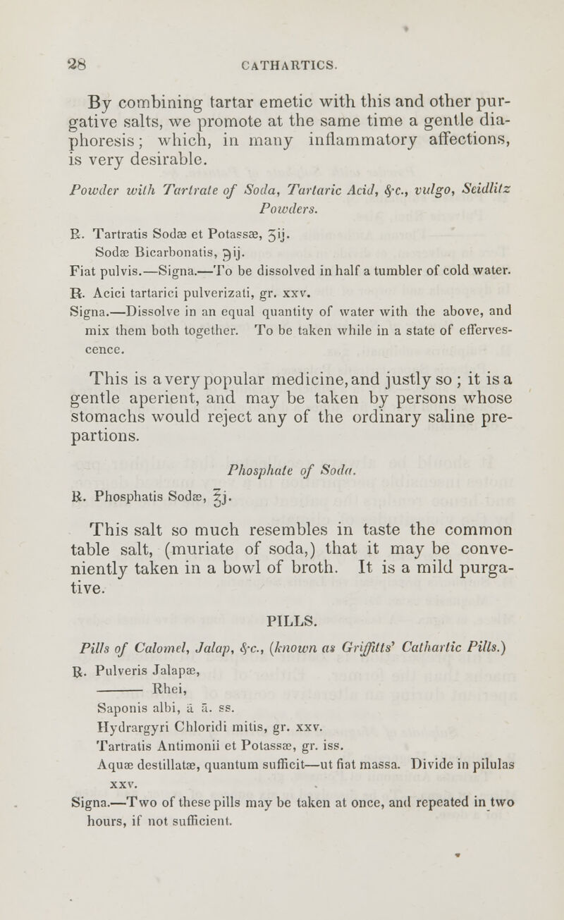 By combining tartar emetic with this and other pur- gative salts, we promote at the same time a gentle dia- phoresis ; which, in many inflammatory affections, is very desirable. Powder with Tartrate of Soda, Tartaric Acid, $c, vulgo, Seidlitz Powders. R. Tartratis Sodae et Potassae, 3ij. Sodae Bicarbonatis, gij. Fiat pulvis.—Signa.—To be dissolved in half a tumbler of cold water. R. Acici tartarici pulverizati, gr. xxv. Signa.—Dissolve in an equal quantity of water with the above, and mix them both together. To be taken while in a state of efferves- cence. This is a very popular medicine, and justly so ; it is a gentle aperient, and may be taken by persons whose stomachs would reject any of the ordinary saline pre- partions. Phosphate of Soda. R. Phosphatis Sodas, 5j. This salt so much resembles in taste the common table salt, (muriate of soda,) that it may be conve- niently taken in a bowl of broth. It is a mild purga- tive. PILLS. Pills of Calomel, Jalap, <$*c, (known as Griffins' Cathartic Pills.) R. Pulveris Jalapae, Rhei, Saponis albi, a. a. ss. Hydrargyri Chloridi mitis, gr. xxv. Tartratis Antimonii et Potassse, gr. iss. Aquas destillatae, quantum sufficit—ut fiat massa. Divide in pilulas xxv. Signa.—Two of these pills may be taken at once, and repeated in two hours, if not sufficient.