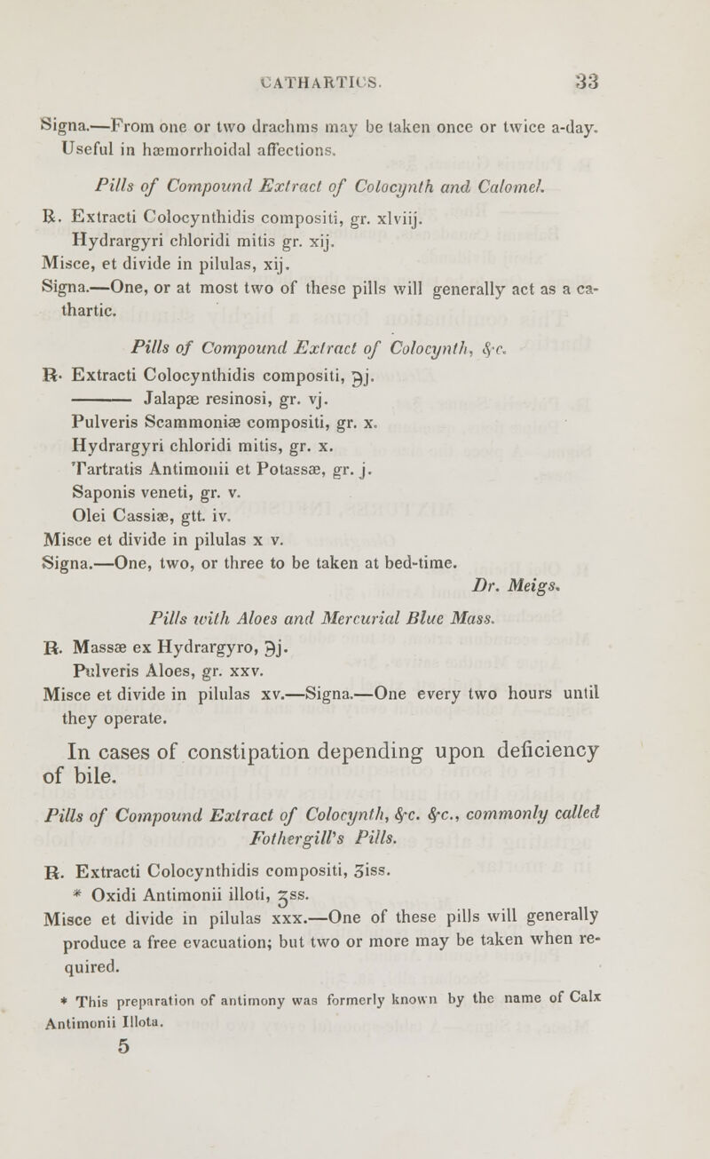 Signa.—Prom one or two drachms may be taken once or twice a-day. Useful in hemorrhoidal affections. Pills of Compound Extract of Colocynlh and Calomel. R. Extracti Colocynthidis compositi, gr. xlviij. Hydrargyri chloridi mitis gr. xij. Misce, et divide in pilulas, xij. Signa.—One, or at most two of these pills will generally act as a ca- thartic. Pills of Compound Extract of Cohcynth, 8,-c. R- Extracti Colocynthidis compositi, gj. Jalapae resinosi, gr. vj. Pulveris Scammoniae compositi, gr. x. Hydrargyri chloridi mitis, gr. x. Tartratis Antimonii et Potassae, gr. j. Saponis veneti, gr. v. Olei Cassia?, gtt. iv. Misce et divide in pilulas x v. Signa.—One, two, or three to be taken at bed-time. Dr. Meigs. Pills ivith Aloes and Mercurial Blue Mass. R. Massae ex Hydrargyro, 9j. Pulveris Aloes, gr. xxv. Misce et divide in pilulas xv.—Signa.—One every two hours until they operate. In cases of constipation depending upon deficiency of bile. Pills of Compound Extract of Cohcynth, fyc. fyc, commonly called FothergilVs Pills. R. Extracti Colocynthidis compositi, 3iss. * Oxidi Antimonii illoti, ^ss. Misce et divide in pilulas xxx.—One of these pills will generally produce a free evacuation; but two or more may be taken when re- quired. * This preparation of antimony was formerly known by the name of Calx Antimonii Illota.