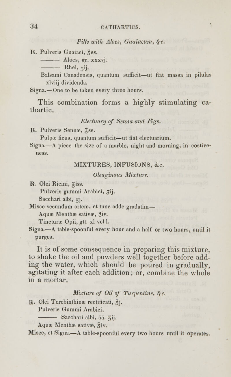 Pills ivith Aloes, Guaiamm, 8,-c. R. Pulveris Guaiaci, £ss. —' Aloes, gr. xxxvj. Rhei, 3ij. Balsami Canadensis, quantum sufficit—ut fiat massa in pilulas xlviij dividenda. Signa.—One to be taken every three hours. This combination forms a highly stimulating ca- thartic. Electuary of Senna and Figs. R. Pulveris Sennae, gss. Pulpae ficus, quantum sufficit—ut fiat electuarium. Signa.—A piece the size of a marble, night and morning, in costive- ness. MIXTURES, INFUSIONS, &c. Oleaginous Mixture. R. Olei Ricini, giss. Pulveris gummi Arabici, gij. Sacchari albi, gj. Misce secundum artem, et tunc adde gradatim— Aquae Menthae sativa?, 3»v. Tincturae Opii, gtt. xl vel 1. Signa.—A table-spoonful every hour and a half or two hours, until it purges. It is of some consequence in preparing this mixture, to shake the oil and powders well together before add- ing the water, which should be poured in gradually, agitating it after each addition; or, combine the whole in a mortar. Mixture of Oil of Turpentine, fyc. R. Olei Terebinthinae rectificati, 3j. Pulveris Gummi Arabici, Sacchari albi, aa. gij. Aquae Mentha? sativae, 3iv. Misce, et Signa.—A table-spoonful every two hours until it operates.