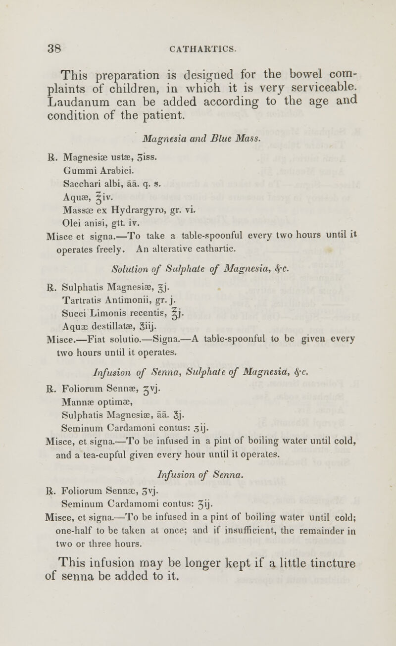 This preparation is designed for the bowel com- plaints of children, in which it is very serviceable. Laudanum can be added according to the age and condition of the patient. Magnesia and Blue Mass. R. Magnesiae ustae, Siss. Gummi Arabici. Sacchari albi, aa. q. s. Aquae, ^iv. Massae ex Hydrargyro, gr. vi. Olei anisi, gtt. iv. Misce et signa.—To take a table-spoonful every two hours until it operates freely. An alterative cathartic. Solution of Sulphate of Magnesia, fyc. R. Sulphatis Magnesiae, gj. Tartratis Antimonii, gr. j. Succi Limonis recentis, ^j. Aquae destillatae, 3iij- Misce.—Fiat solutio.—Signa.—A table-spoonful to be given every two hours until it operates. Infusion of Senna, Sulphate of Magnesia, #*c. R. Foliorum Senna?, ^vj. Manna? optimae, Sulphatis Magnesias, aa. gj- Seminum Cardamoni contus: 31J. Misce, et signa.—To be infused in a pint of boiling water until cold, and a tea-cupful given every hour until it operates. Infusion of Senna. R. Foliorum Sennae, 3vj. Seminum Cardamomi contus: 3ij- Misce, et signa.—To be infused in a pint of boiling water until cold; one-half to be taken at once; and if insufficient, the remainder in two or three hours. This infusion may be longer kept if a little tincture of senna be added to it.