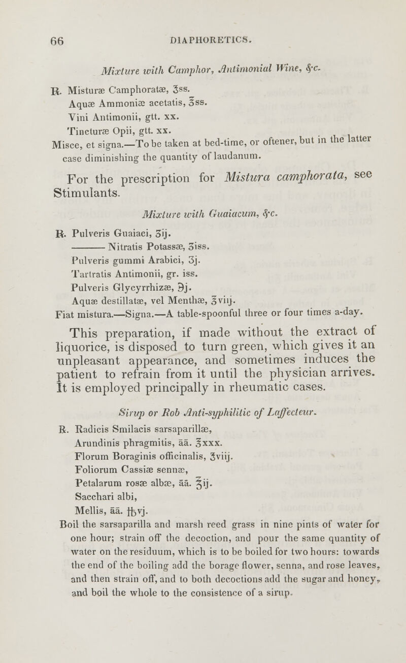 Mixture with Camphor, Antimonial Wine, &rc. R. Misturae Camphoratae, 3ss. Aquae Ammonia? acetatis, 3ss. Vini Antimonii, gtt. xx. Tincturae Opii, gtt. xx. Misce, et signa.—To be taken at bed-time, or oftener, but in the latter case diminishing the quantity of laudanum. For the prescription for Mistura camphorata, see Stimulants. Mixture with Guaiacum, #c. R. Pulveris Guaiaci, 3ij. Nitratis Potassae, 3iss. Pulveris gummi Arabici, 3j. Tartratis Antimonii, gr. iss. Pulveris Glycyrrhizae, 9j. Aquae destillatae, vel Menthae, 3viij. Fiat mistura.—Signa.—A table-spoonful three or four times a-day. This preparation, if made without the extract of liquorice, is disposed to turn green, which gives it an unpleasant appearance, and sometimes induces the patient to refrain from it until the physician arrives. It is employed principally in rheumatic cases. Sirup or Bob Anti-syphilitic of Laffedeur. R. Radicis Smilacis sarsaparillas, Arundinis phragmitis, aa. §xxx. Florum Boraginis officinalis, 3viij. Foliorum Cassiae sennas, Petalarum rosae albae, aa. ^ij. Sacchari albi, Mellis, aa. jfovj. Boil the sarsaparilla and marsh reed grass in nine pints of water for one hour; strain off the decoction, and pour the same quantity of water on the residuum, which is to be boiled for two hours: towards the end of the boiling add the borage flower, senna, and rose leaves, and then strain off, and to both decoctions add the sugar and honey,, and boil the whole to the consistence of a sirup.