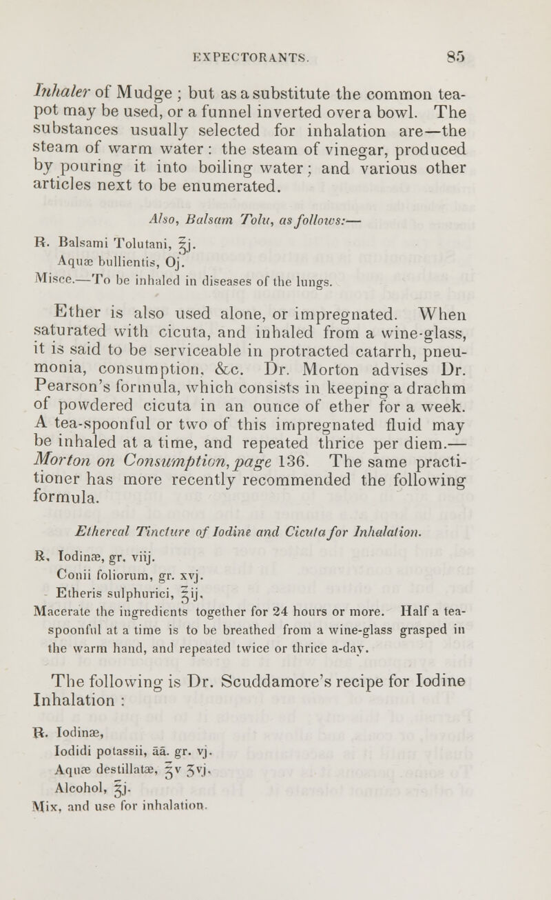 Inhaler of Mudge ; but as a substitute the common tea- pot may be used, or a funnel inverted over a bowl. The substances usually selected for inhalation are—the steam of warm water : the steam of vinegar, produced by pouring it into boiling water; and various other articles next to be enumerated. Also, Balsam Tolu, asfolloics:— R. Balsami Tolutani, Ij. Aquae bullientis, Oj. Misce.—To be inhaled in diseases of the lungs. Ether is also used alone, or impregnated. When saturated with cicuta, and inhaled from a wine-glass, it is said to be serviceable in protracted catarrh, pneu- monia, consumption, &c. Dr. Morton advises Dr. Pearson's formula, which consists in keeping a drachm of powdered cicuta in an ounce of ether for a week. A tea-spoonful or two of this impregnated fluid may be inhaled at a time, and repeated thrice per diem.— Morton on Consumption, page 136. The same practi- tioner has more recently recommended the following formula. Ethereal Tincture of Iodine, and Cicuta for Inhalation. R, Iodinre, gr. viij. Conii foliorum, gr. xvj. Etheris sulphurici, 5ij. Macerate the ingredients together for 24 hours or more. Half a tea- spoonful at a time is to be breathed from a wine-glass grasped in the warm hand, and repeated twice or thrice a-day. The following is Dr. Scuddamore's recipe for Iodine Inhalation : R. Iodinae, Iodidi potassii, aa. gr. vj. Aquae destillatae, 5v ^vj. Alcohol, gj. Mix, and use for inhalation.