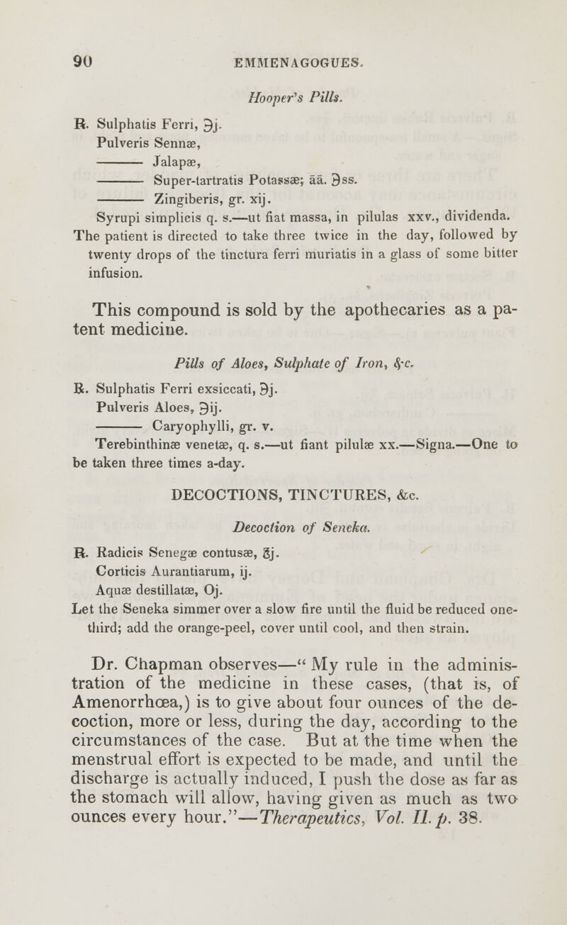 Hoopers Pills. R. Sulphatis Ferri, 9j. Pulveris Sennae, Jalapae, Super-tartratis Potassaej aa. 9ss. Zingiberis, gr. xij. Syrupi simplicis q. s.—ut fiat massa, in pilulas xxv., dividenda. The patient is directed to take three twice in the day, followed by twenty drops of the tinctura ferri muriatis in a glass of some bitter infusion. This compound is sold by the apothecaries as a pa- tent medicine. Pills of Aloes, Sulphate of Iron, 8,-c. R. Sulphatis Ferri exsiccati, 9j. Pulveris Aloes, ^ij. Caryophylli, gr. v. Terebinthinse venetae, q. s.—ut fiant pilulae xx.—Signa.—One to be taken three times a-day. DECOCTIONS, TINCTURES, &c. Decoction of Seneka. R. Radicis Senegae contusae, gj. Corticis Aurantiarum, ij. Aquae destillatae, Oj. Let the Seneka simmer over a slow fire until the fluid be reduced one- third; add the orange-peel, cover until cool, and then strain. Dr. Chapman observes— My rule in the adminis- tration of the medicine in these cases, (that is, of Amenorrhoea,) is to give about four ounces of the de- coction, more or less, during the day, according to the circumstances of the case. But at the time when the menstrual effort is expected to be made, and until the discharge is actually induced, I push the dose as far as the stomach will allow, having given as much as two ounces every hour.—Therapeutics, Vol. II. p. 38.