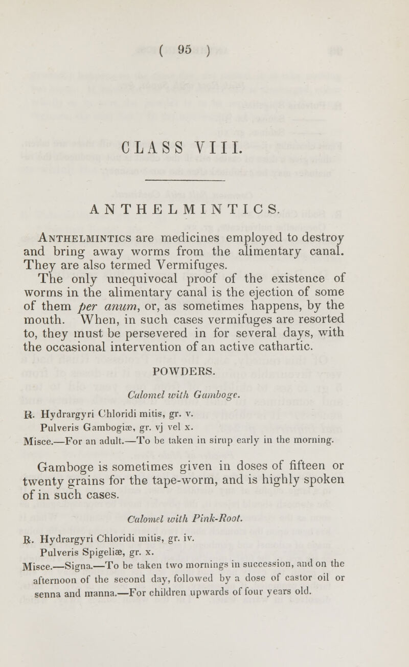 CLASS VIII. ANTHELMINTICS. Anthelmintics are medicines employed to destroy and bring away worms from the alimentary canal. They are also termed Vermifuges. The only unequivocal proof of the existence of worms in the alimentary canal is the ejection of some of them per anum, or, as sometimes happens, by the mouth. When, in such cases vermifuges are resorted to, they must be persevered in for several days, with the occasional intervention of an active cathartic. POWDERS. Calomel with Gamboge. R. Hydrargyri Chloridi mitis, gr. v. Pulveris Gambogiae, gr. vj vel x. Misce.—For an adult.—To be taken in sirup early in the morning. Gamboge is sometimes given in doses of fifteen or twenty grains for the tape-worm, and is highly spoken of in such cases. Calomel with Pink-Root. R. Hydrargyri Chloridi mitis, gr. iv. Pulveris Spigeliae, gr. x. Misce.—Signa.—To be taken two mornings in succession, and on the afternoon of the second day, followed by a dose of castor oil or senna and manna.—For children upwards of four years old.