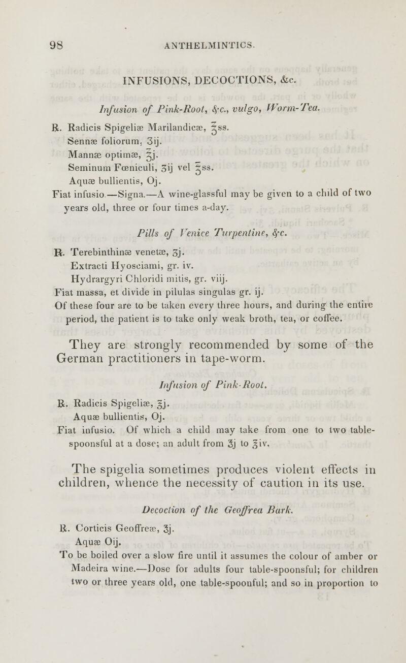 INFUSIONS, DECOCTIONS, &c. Infusion of Pink-Root, <$-c, vulgo, Worm-Tea. R. Radicis Spigeliae Marilandicae, iss. Sennae foliorum. 3ij. Mannae optimae, ^j- Seminum Foeniculi, 3ij vel ass' Aquae bullientis, Oj. Fiat infusio.—Signa.—A wine-glassful may be given to a child of two years old, three or four times a-day. Pills of Venice Turpentine, #c. R. Terebinthinas venette, 3j. Extracti Hyoseiami, gr. iv. Hydrargyri Chloridi mitis, gr. viij. Fiat massa, et divide in pilulas singulas gr. ij. Of these four are to be taken every three hours, and during the entire period, the patient is to take only weak broth, tea, or coffee. They are strongly recommended by some of the German practitioners in tape-worm. Infusion of Pink-Root. R. Radicis Spigeliae, gj. Aquae bullientis, Oj. Fiat infusio. Of which a child may take from one to two table- spoonsful at a dose; an adult from 3j to giv. The spigelia sometimes produces violent effects in children, whence the necessity of caution in its use. Decoction of the Geoffrea Bark. R. Corticis Geoffreae, 3j. Aquae Oij. To be boiled over a slow fire until it assumes the colour of amber or Madeira wine.—Dose for adults four table-spoonsful; for children two or three years old, one table-spoonful; and so In proportion to