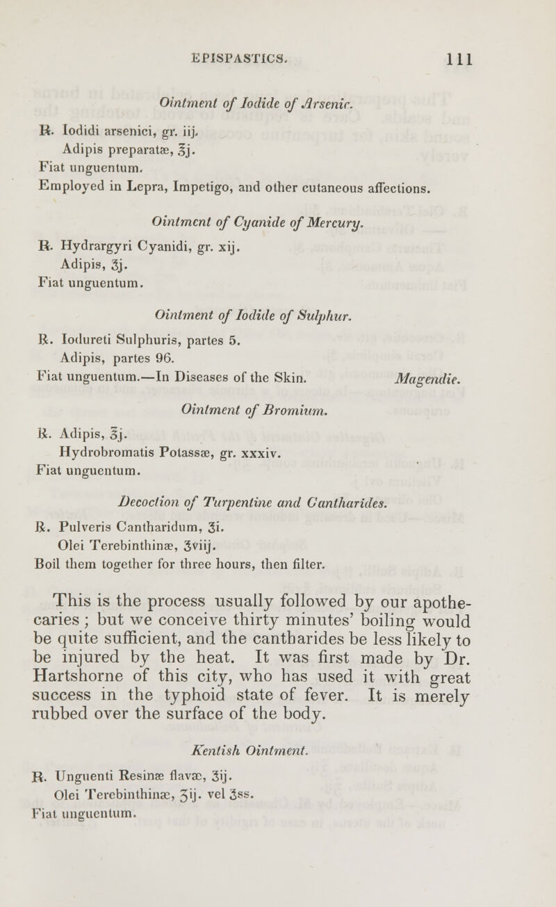 Ointment of Iodide of Jlrsenic. R. Iodidi arsenici, gr. iij. Adipis preparatse, 3j. Fiat unguentum. Employed in Lepra, Impetigo, and other cutaneous affections. Ointment of Cyanide of Mercury. R. Hydrargyri Cyanidi, gr. xij. Adipis, gj. Fiat unguentum. Ointment of Iodide of Sulphur. R. Iodureti Sulphuris, partes 5. Adipis, partes 96. Fiat unguentum.—In Diseases of the Skin. Magendie. Ointment of Bromium. R. Adipis, 3j. Hydrobromatis Potassae, gr. xxxiv. Fiat unguentum. Decoction of Turpentine and Gantharides. R. Pulveris Cantharidum, 3i- Olei Terebinthina?, 3viij. Boil them together for three hours, then filter. This is the process usually followed by our apothe- caries ; but we conceive thirty minutes' boiling would be quite sufficient, and the cantharides be less likely to be injured by the heat. It was first made by Dr. Hartshorne of this city, who has used it with great success in the typhoid state of fever. It is merely rubbed over the surface of the body. Kentish Ointment. R. Unguenti Resinse flavao, 3ij- Olei Tercbinthinac, 5'j- vel 3ss. Fiat unguentum.
