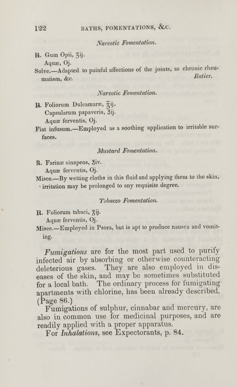 Narcotic Fomentation. Vi. Gum Opii, 5ij. Aquae, Oj. Solve.—Adapted to painful affections of the joints, as chronic rheu- matism, &c Ralkr- Narcotic Fomentation. R. Foliorum Dulcamaras, gij. Capsularum papaveris, 3ij- Aquae ferventis, Oj. Fiat infusum — Employed as a soothing application to irritable sur- faces. Mustard Fomentation. R. Farinas sinapeos, giv. Aquas ferventis, Oj. Misce.—By wetting cloths in this fluid and applying them to the skin, irritation may be prolonged to any requisite degree. Tobacco Fomentation. E. Foliorum tabaci, gij. Aquae ferventis, Oj. Misce.—Employed in Psora, but is apt to produce nausea and vomit- ing. Fumigations are for the most part used to purify infected air by absorbing or otherwise counteracting deleterious gases. They are also employed in dis- eases of the skin, and may be sometimes substituted for a local bath. The ordinary process for fumigating apartments with chlorine, has been already described. (Page 86.) Fumigations of sulphur, cinnabar and mercury, are also in common use for medicinal purposes, and are readily applied with a proper apparatus. For Inhalations, see Expectorants, p. 84.